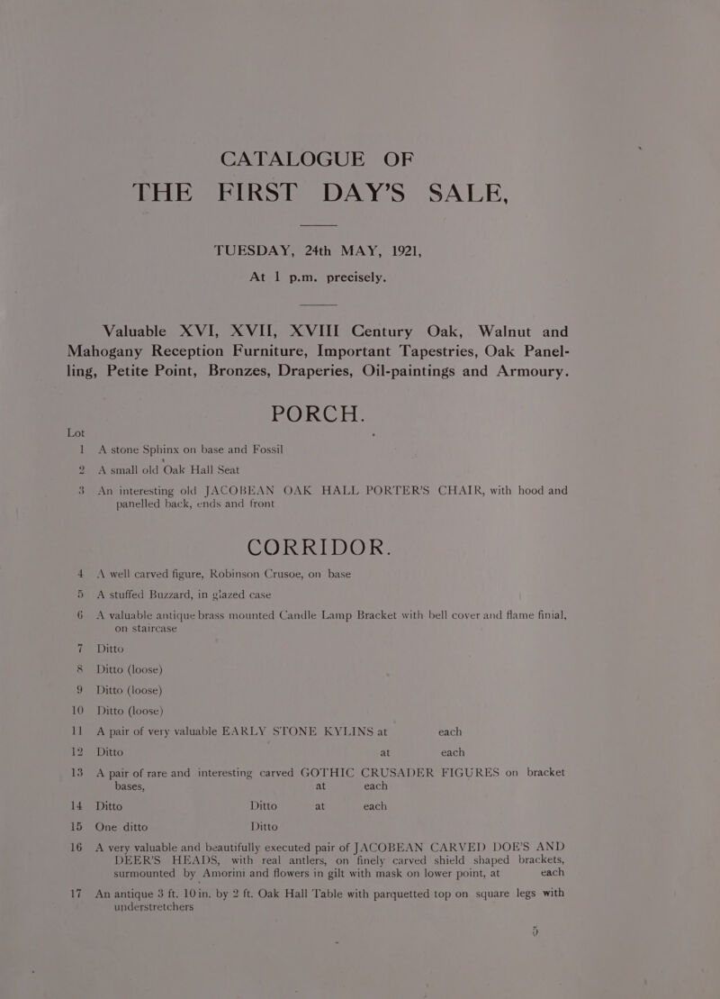 CATALOGUE OF THE FIRST DAY’S SALE, TUESDAY, 24th MAY, 1921, At 1 p.m. precisely. Valuable XVI, XVII, XVIII Century Oak, Walnut and Mahogany Reception Furniture, Important Tapestries, Oak Panel- ling, Petite Point, Bronzes, Draperies, Oil-paintings and Armoury. ROR GE 1 A stone Sphinx on base and Fossil 2 A small old Oak Hall Seat 3 An interesting old JACOBEAN OAK HALL PORTER’S CHAIR, with hood and panelled back, ends and front CORRIDOR. 4 <A well carved figure, Robinson Crusoe, on base 5 A stuffed Buzzard, in giazed case 6 A valuable antique brass mounted Candle Lamp Bracket with bell cover and flame finial, on staircase 7 Ditto 8 Ditto (loose) 9 Ditto (loose) 10 Ditto (loose) 11 A pair of very valuable EARLY STONE KYLINS at each 12 Ditto at each 13 A pair of rare and interesting carved GOTHIC CRUSADER FIGURES on bracket bases, at each 14 Ditto Ditto at each 15 One ditto Ditto 16 A very valuable and beautifully executed pair of JACOBEAN CARVED DOE’S AND DEER’S HEADS, with real antlers, on finely carved shield shaped brackets, surmounted by Amorini and flowers in gilt with mask on lower point, at each 17 An antique 3 ft. 10in. by 2 ft. Oak Hall Table with parquetted top on square legs with understretchers