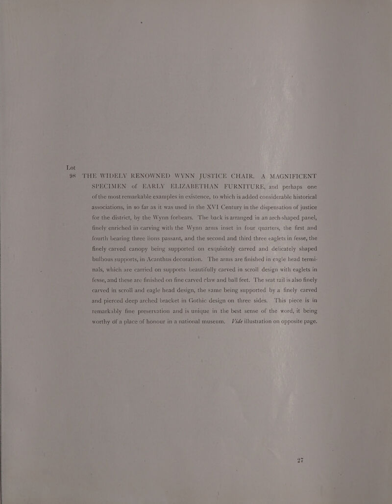 98 THE WIDELY RENOWNED WYNN JUSTICE CHAIR. A MAGNIFICENT SPECIMEN of EARLY ELIZABETHAN FURNITURE, and perhaps one of the most remarkable examples in existence, to which is added considerable historical associations, in so far as it was used in the XVI Century in the dispensation of justice for the district, by the Wynn forbears. ‘The back is arranged in an arch-shaped panel, : finely enriched in carving with the Wynn arms inset in four quarters, the first and fourth bearing three lions passant, and the second and third three eaglets in fesse, the finely carved canopy being supported on exquisitely carved and delicately shaped bulbous supports, in Acanthus decoration. The arms are finished in eagle head termt- nals, which are carried on supports beautifully carved in scroll design with eaglets in fesse, and these are finished on fine carved claw and ball feet. The seat rail is also finely carved in scroll and eagle head design, the same being supported by a finely carved and pierced deep arched bracket in Gothic design on three sides, ‘This piece is in remarkably fine preservation and is unique in the best sense of the word, it being worthy of a place of honour ina national museum. V7de illustration on opposite page. to =~