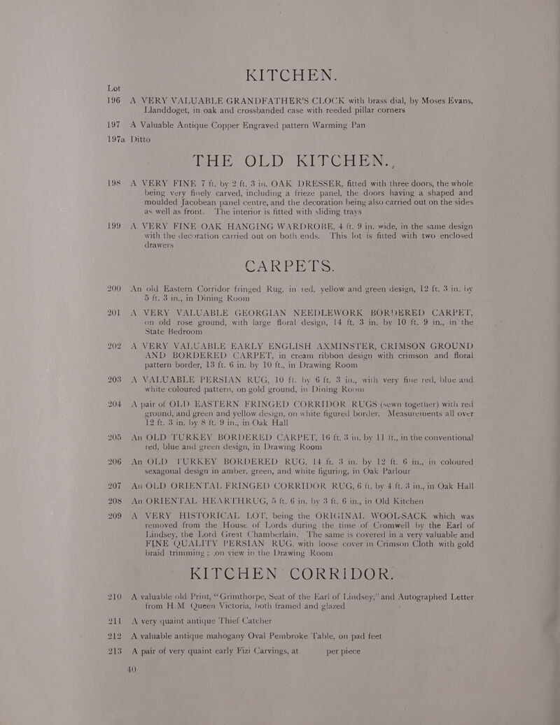 196 197 KITCHEN. A VERY VALUABLE GRANDFATHER’S CLOCK with brass dial, by Moses Evans, Llanddoget, in oak and crossbanded case with reeded pillar corners A Valuable Antique Copper Engraved pattern Warming Pan 198 199 200 201 202 203 204 (ure O17” Kelas Ne A VERY FINE 7 ft. by 2 ft. 3 in. OAK DRESSER, fitted with three doors, the whole being very finely carved, including a frieze panel, the doors having a shaped and moulded Jacobean panel centre, and the decoration being also carried out on the sides as well as front. ‘The interior is fitted with sliding trays A VERY FINE OAK HANGING WARDROBE, 4 ft. 9 in. wide, in the same design with the decoration carried out on both ends. This lot is fitted with two enclosed drawers CAI bala. An old Eastern Corridor fringed Rug, in red, yellow and green design, 12 ft. 3 in. by 5 ft. 3 in., in Dining Room A VERY VALUABLE GEORGIAN NEEDLEWORK BORDERED CARPET, on old rose ground, with large floral design, 14 ft. 3 in. by 10 ft. 9 in., in the State Bedroom A VERY VALUABLE EARLY ENGLISH AXMINSTER, CRIMSON GROUND AND BORDERED CARPET, in cream ribbon design with crimson and _ floral pattern border, 13 ft. 6 in. by 10 ft., in Drawing Room A VALUABLE PERSIAN RUG, 10 ft. by 6 ft. 3 in., with very fine red, blue and white coloured pattern, on gold ground, in Dining Room A pair of OLI) EASTERN FRINGED CORRIDOR RUGS (sewn together) with red ground, and green and yellow design, on white figured border. Measurements all over 12 ft. 3 in. by 8 ft. 9 in., in Oak Hall An OLD ‘TURKEY BORDERED CARPET, 16 ft. 3 in. by, 11 ft, in the conventional red, blue and green design, in Drawing Room An OLD ‘TURKEY BORDERED RUG, 14 ft. 3 in. by 12 ft. 6 im., in coloured sexagonal design in amber, green, and white figuring, in Oak Parlour An OLD ORIENTAL FRINGED CORRIDOR RUG, 6 ft. by 4 ft. 3 in., in Oak Hall An ORIENTAL HEARTHRUG, 5 ft. 6 in. by 3 ft. 6 in., in Old Kitchen A VERY HISTORICAL LOT, being the ORIGINAL WOOL-SACK which was removed from the House of Lords during the time of Cromwell by the Earl of Lindsey, the Lord Great Chamberlain. ‘The same is covered in a very valuable and FINE QUALITY PERSIAN RUG, with loose cover in Crimson Cloth with gold braid trimming ; .on view in the Drawing Room KEG iLE N) CORKRITD @ikg A valuable old Print, ‘‘Grimthorpe, Seat of the Earl of Lindsey,’ and Autographed Letter from H.M Queen Victoria, both framed and glazed . A very quaint antique ‘Thief Catcher A valuable antique mahogany Oval Pembroke ‘Table, on pad feet A pair of very quaint early Fizi Carvings, at per piece