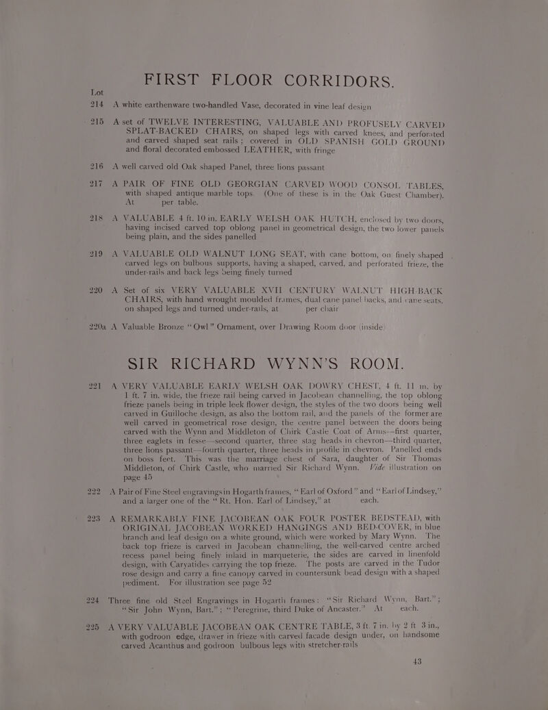 218 to bo fot PIRST FLOOR CORRIDORS. A white earthenware two-handled Vase, decorated in vine leaf desivn A:set of TWELVE INTERESTING, VALUABLE AND PROFUSELY CARVED SPLAT-BACKED CHAIRS, on shaped legs with carved knees, and perforated and carved shaped seat rails; covered in OLD SPANISH GOLD GROUNT) and floral decorated embossed LEATHER, with fringe A well carved old Oak shaped Panel, three lions passant A PAIR OF FINE OLD GEORGIAN CARVED WOOD CONSOL ‘TABLES, with shaped antique marble tops. (One of these is in the Oak Guest Chamber). At per table. A VALUABLE 4 ft.10in. EARLY WELSH OAK HUTCH, enclosed by two doors, having incised carved top oblong panel in geometrical design, the two lower panels being plain, and the sides panelled A VALUABLE OLD WALNUT LONG SEAT, with cane bottom, on finely shaped carved legs on bulbous supports, having a shaped, carved, and perforated frieze, the under-rails and back legs veing finely turned A Set of six VERY VALUABLE XVII CENTURY WALNUT HIGH-BACK CHAIRS, with hand wrought moulded frames, dual cane panel backs, and cane seats, on shaped legs and turned under-rails, at per chair SIR RICHARD WYNN’S ROOM. A VERY VALUABLE EARLY WELSH OAK DOWRY CHEST, 4 ft. 11 in. by 1 ft. 7 in. wide, the frieze rail being carved in Jacobean channelling, the top oblong frieze panels being in triple leek flower design, the styles of the two doors being well carved in Guilloche design, as also the bottom rail, and the panels of the former are well carved in geometrical rose design, the centre panel between the doors being carved with the Wynn and Middleton of Chirk Castle Coat of Arms-—first quarter, three eaglets in fesse—second quarter, three stag heads in chevron—third quarter, three lions passant—fourth quarter, three heads in profile in chevron. Panelled ends on boss feet. This was the marriage chest of Sara, daughter of Sir Thomas Middleton, of Chirk Castle, who married Sir Richard Wynn. Vrde illustration on page 45 A Pair of Fine Steel engravingsin Hogarth frames, “ Earl of Oxford” and “ Karlof Lindsey,” and a larger one of the “ Rt. Hon. Earl of Lindsey,” at each. A REMARKABLY FINE JACOBEAN OAK FOUR POSTER BEDSTEAD, with ORIGINAL JACOBEAN WORKED HANGINGS AND BED-COVER, in blue branch and leaf design on a white ground, which were worked by Mary Wynn. The back top frieze is carved in Jacobean channelling, the well-carved centre arched recess panel being finely inlaid in marqueterie, the sides are carved in linenfold design, with Caryatides carrying the top frieze. ‘The posts are carved in the Tudor rose design and carry a fine canopy carved in countersunk bead design with a shaped pediment. For illustration see page 52 Three fine old Steel Engravings in Hogarth frames: “Sir Richard Wynn, Bart.” ; “Sir John Wynn, Bart.” ; “Peregrine, third Duke of Ancaster.” At each. A VERY VALUABLE JACOBEAN OAK CENTRE TABLE, 3 ft. Vin. by 2 ft 3 in., with godroon edge, drawer in frieze with carved facade design under, on handsome carved Acanthus and godroon bulbous legs with stretcher-rails