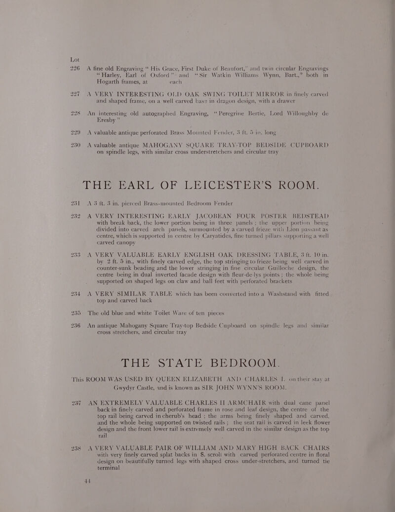 226 A fine old Engraving ‘“* His Grace, First Duke of Beaufort,” and twin circular Engravings “Harley, Earl of Oxford” and “Sir Watkin Williams Wynn, Bart.,” both in Hogarth frames, at each 227 A VERY INTERESTING OLD OAK SWING TOILET MIRROR in finely carved and shaped frame, on a well carved base in dragon design, with a drawer 228 An interesting old autographed Engraving, ‘Peregrine Bertie, Lord Willoughby de Eresby ” 229 &lt;A valuable antique perforated Brass Mounted Fender, 3 ft. 5 in. long 230 A valuable antiquae MAHOGANY SQUARE TRAY-TOP BEDSIDE CUPBOARD on spindle legs, with similar cross understretchers and circular tray THE EARL “OF LEICES Ei Res aio: 231 A 3 ft. 3 in. pierced Brass-mounted Bedroom Fender 232 A VERY INTERESTING EARLY JACOBEAN FOUR POSTER BEDSTEAD with break back, the lower portion being in three panels ; the upper portion being divided into carved arch panels, surmounted by a carved frieze with Lion passant as centre, which is supported in centre by Caryatides, fine turned pillars supporting a well carved canopy 233 A VERY VALUABLE EARLY ENGLISH OAK DRESSING TABLE, 3 ft. 10 in. by 2 ft. 5 in., with finely carved edge, the top stringing to frieze being well carved in counter-sunk beading and the lower stringing in fine circular Guilloche design, the centre being in dual inverted facade design with fleur-de-lys points ; the whole being supported on shaped legs on claw and ball feet with perforated brackets 234. A VERY SIMILAR TABLE which has been converted into a Washstand with fitted top and carved back 235 ‘The old blue and white ‘Toilet Ware of ten pieces 236 An antique Mahogany Square Tray-top Bedside Cupboard on spindle legs and similar cross stretchers, and circular tray (ee Ss CATE Bi De®) Oe This ROOM WAS USED BY QUEEN ELIZABETH ANID CHARLES I. on their stay at Gwydyr Castle, and is known as SIR JOHN WYNN’S ROOM. 237 AN EXTREMELY VALUABLE CHARLES IT ARMCHAIR with dual cane panel back in finely carved and perforated frame in rose and leaf design, the centre of the top rail being carved incherub’s head ; the arms being finely shaped and carved, and the whole being supported on twisted rails; the seat rail is carved in leek flower design and the front lower rail is extremely well carved in the similar design as the top rail 238 A VERY VALUABLE PAIR OF WILLIAM AND MARY HIGH BACK CHAIRS with very finely carved splat backs in S. scroll with carved perforated centre in floral design on beautifully turned legs with shaped cross under-stretchers, and turned tie terminal