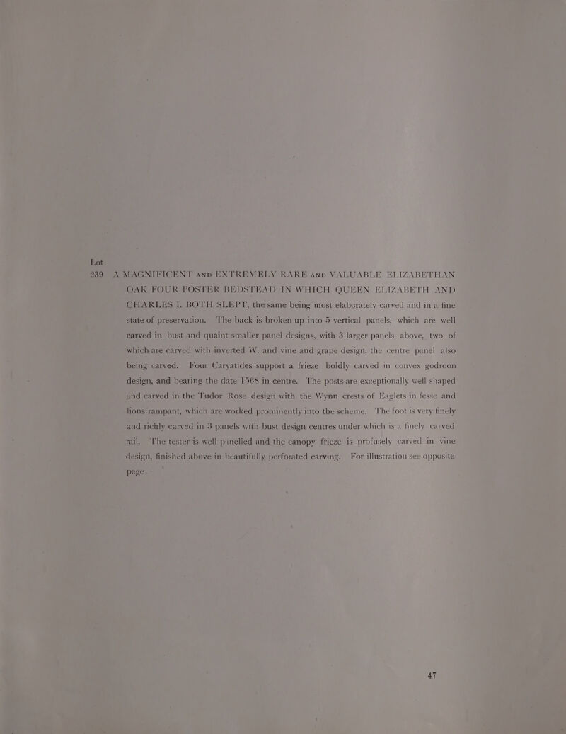 2739 A MAGNIFICENT ann EXTREMELY RARE ann VALUABLE ELIZABETHAN OAK FOUR POSTER BEDSTEAD IN WHICH QUEEN ELIZABETH AND CHARLES I. BOTH SLEPT, the same being most elabcrately carved and in a fine state of preservation. ‘lhe back is broken up into 5 vertical panels, which are well carved in bust and quaint smaller panel designs, with 3 larger panels above, two of which are carved with inverted W. and vine and grape design, the centre panel also being carved. Four Caryatides support a frieze boldly carved in convex godroon design, and bearing the date 1568 in centre. The posts are exceptionally well shaped and carved in the ‘l'udor Rose design with the Wynn crests of Eaglets in fesse and lions rampant, which are worked prominently into the scheme. ‘The foot is very finely and richly carved in 3 panels with bust design centres under which is a finely carved rail. ‘he tester 1s well pinelled and the canopy frieze is profusely carved in vine desiga, finished above in beautifully perforated carving. For illustration see opposite page