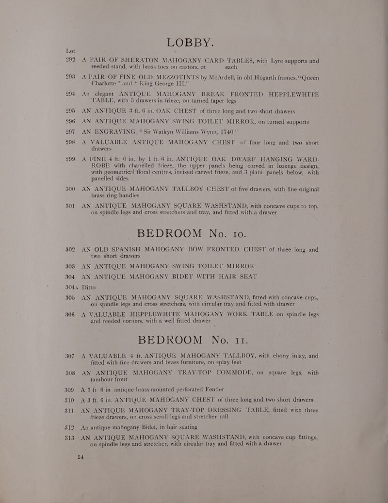300 301 BOBBYS A PAIR OF SHERATON MAHOGANY CARD TABLES, with Lyre supports and reeded stand, with brass toes on castors, at each A PAIR OF FINE OLD MEZZOTINTS by McArdell, in old Hogarth frames, “Queen Charlotte ” and “ King George ITT.” An elegant ANTIQUE MAHOGANY BREAK FRONTED HEPPLEWHITE TABLE, with 3 drawers in frieze, on turned taper legs AN ANTIQUE 3 ft. 6 in. OAK CHEST of three long and two short drawers AN ANTIQUE MAHOGANY SWING TOILET MIRROR, on turned supports AN ENGRAVING, “Sir Watkyn Williams Wynn, 1740” A VALUABLE ANTIQUE MAHOGANY CHES! of four long and two short drawers A FINE 4 ft. 0in. by 1 ft. 6in. ANTIQUE OAK DWARF HANGING WARD- ROBE with chanelled frieze, the upper panels being carved in lozenge design, with geometrical floral centres, incised carved frieze, and 3 plain panels below, with panelled sides AN ANTIQUE MAHOGANY TALLBOY CHEST of five drawers, with fine original brass ring handles AN ANTIQUE MAHOGANY SQUARE WASHSTAND, with concave cups to top, on spindle legs and cross stretchers and tray, and fitted with a drawer BEDKOOM No. to. AN OLD SPANISH MAHOGANY BOW FRONTED CHEST of three long and two short drawers AN ANTIQUE MAHOGANY SWING TOILET MIRROR AN ANTIQUE MAHOGANY BIDET WITH HAIR SEAT Ditto AN ANTIQUE MAHOGANY SQUARE WASHSTAND, fitted with concave cups, on spindle legs and cross stretchers, with circular tray and fitted with drawer A VALUABLE HEPPLEWHITE MAHOGANY WORK TABLE on spindle legs and reeded corners, with a well fitted drawer BEDROOVEING wie A VALUABLE 4 ft. ANTIQUE MAHOGANY TALLBOY, with ebony inlay, and fitted with five drawers and brass furniture, on splay feet AN ANTIQUE MAHOGANY TRAY-TOP COMMODE, on square legs, with tambour front A 3 ft 6 in antique brass-mounted perforated Fender A 3 ft. 6in. ANTIQUE MAHOGANY CHEST of three long and two short drawers AN ANTIQUE MAHOGANY TRAY-TOP DRESSING TABLE, fitted with three frieze drawers, on cross scroll legs and stretcher rail An antique mahogany Bidet, in hair seating AN ANTIQUE MAHOGANY SQUARE WASHSTAND, with concave cup fittings, on spindle legs and stretcher, with circular tray and fitted with a drawer