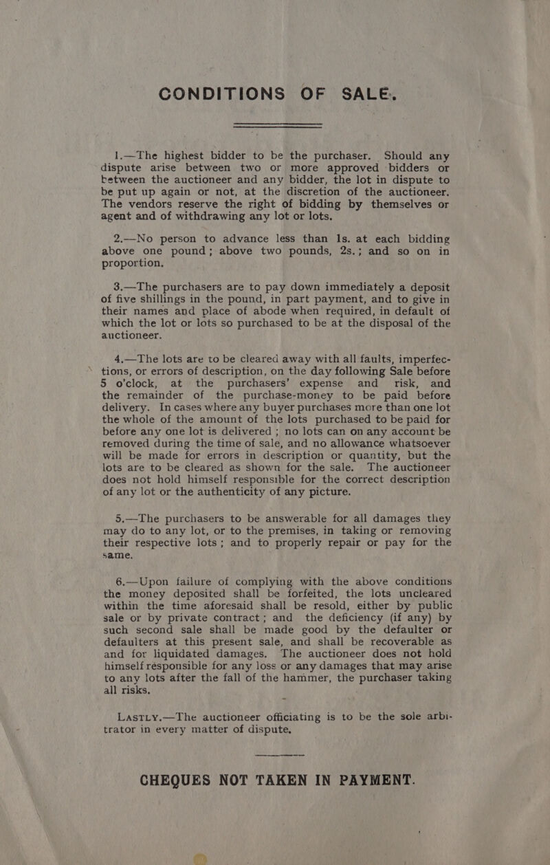 CONDITIONS OF SALE. 1.—The highest bidder to be the purchaser. Should any dispute arise between two or more approved bidders or between the auctioneer and any bidder, the lot in dispute to be put up again or not, at the discretion of the auctioneer. The vendors reserve the right of bidding by themselves or agent and of withdrawing any lot or lots. 2.—No person to advance less than ls. at each bidding above one pound; above two pounds, 2s.; and so on in proportion, 3.—The purchasers are to pay down immediately a deposit of five shillings in the pound, in part payment, and to give in their names and place of abode when required, in default of which the lot or lots so purchased to be at the disposal of the auctioneer. 4,—The lots are to be cleared away with all faults, imperfec- tions, or errors of description, on the day following Sale before 5 o'clock, at the purchasers’ expense and _ risk, and the remainder of the purchase-money to be paid before delivery. Incases where any buyer purchases more than one lot the whole of the amount of the lots purchased to be paid for before any one lot is delivered ; no lots can on any account be removed during the time of sale, and no allowance whatsoever will be made for errors in description or quantity, but the lots are to be cleared as shown for the sale. The auctioneer does not hold himself responsible for the correct description of any lot or the authenticity of any picture. 5.—The purchasers to be answerable for all damages they may do to any lot, or to the premises, in taking or removing their respective lots; and to properly repair or pay for the same, 6.—Upon failure of complying with the above conditions the money deposited shall be forfeited, the lots uncleared within the time aforesaid shall be resold, either by public sale or by private contract; and the deficiency (if any) by such second sale shall be made good by the defaulter or defaulters at this present sale, and shall be recoverable as and for liquidated damages. The auctioneer does not hold himself résponsible for any loss or any damages that may arise to any lots after the fall of the hammer, the a 2 taking all risks. LastLy.—The auctioneer officiating is to be the sole arbi- trator in every matter of dispute, CHEQUES NOT TAKEN IN PAYMENT.