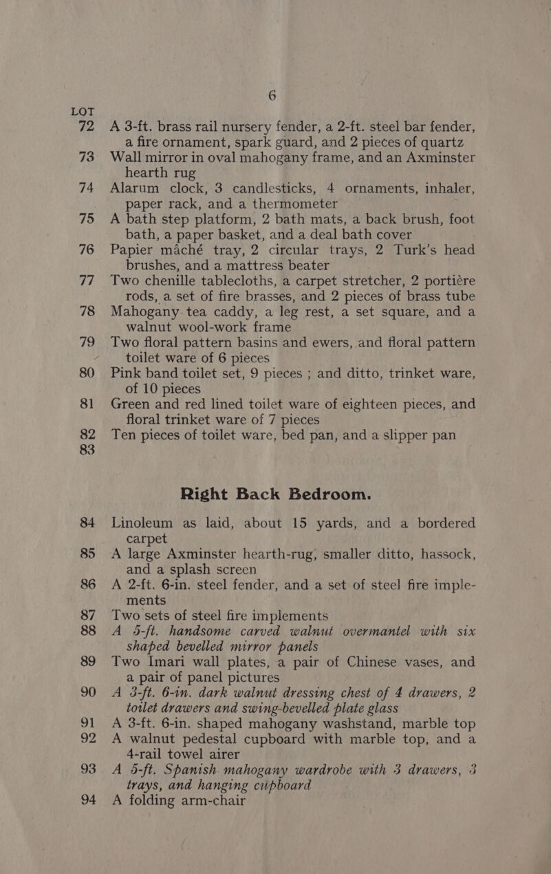 83 86 87 6 A 3-ft. brass rail nursery fender, a 2-ft. steel bar fender, a fire ornament, spark guard, and 2 pieces of quartz Wall mirror in oval mahogany frame, and an Axminster hearth rug Alarum clock, 3 candlesticks, 4 ornaments, inhaler, paper rack, and a thermometer A bath step platform, 2 bath mats, a back brush, foot bath, a paper basket, and a deal bath cover Papier maché tray, 2 circular trays, 2 Turk’s head brushes, and a mattress beater Two chenille tablecloths, a carpet stretcher, 2 porti¢re rods, a set of fire brasses, and 2 pieces of brass tube Mahogany. tea caddy, a leg rest, a set square, and a walnut wool-work frame Two floral pattern basins and ewers, and floral pattern toilet ware of 6 pieces Pink band toilet set, 9 pieces ; and ditto, trinket ware, of 10 pieces Green and red lined toilet ware of eighteen pieces, and floral trinket ware of 7 pieces Ten pieces of toilet ware, bed pan, and a slipper pan Right Back Bedroom. Linoleum as laid, about 15 yards, and a bordered carpet A large Axminster hearth-rug, smaller ditto, hassock, and a splash screen A 2-ft. 6-in. steel fender, and a set of steel fire imple- ments Two sets of steel fire implements A 4-ft. handsome carved walnut overmantel with six shaped bevelled mirror panels Two Imari wall plates, a pair of Chinese vases, and a pair of panel pictures A 3-ft. 6-in. dark walnut dressing chest of 4 drawers, 2 totlet drawers and swing-bevelled plate glass A 3-ft. 6-in. shaped mahogany washstand, marble top A walnut pedestal cupboard with marble top, and a 4-rail towel airer A 5-ft. Spanish mahogany wardrobe with 3 drawers, 3 trays, and hanging cupboard A folding arm-chair