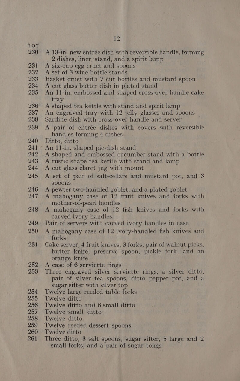 230 231 232 233 234 235 236 237 238 239 240 241 242 243 244 245 246 247 248 249 250 251 252 253 254 255 256 257 258 259 260 261 12 A 18-in. new entrée dish with reversible handle, forming 2 dishes, liner, stand, and a spirit lamp A six-cup egg cruet and spoons A set of 3 wine bottle stands Basket cruet with 7 cut bottles and mustard spoon A cut glass butter dish in plated stand An 11-in. embossed and shaped cross-over handle cake tray A shaped tea kettle with stand and spirit lamp An engraved tray with 12 jelly glasses and spoons Sardine dish with cross-over handle and server A pair of entrée dishes with covers with reversible handles forming 4 dishes Ditto, ditto A shaped and embossed cucumber stand with a bottle A rustic shape tea kettle with stand and lamp A cut glass claret jug with mount A set of pair of salt-cellars and mustard pot, and 3 spoons A pewter two-handled goblet, and a plated goblet A mahogany case of 12 fruit knives and forks with mother-of-pearl handles A mahogany case of 12 fish knives and forks with carved ivory handles Pair of servers with carved ivory handles in case A mahogany case of 12 ivory-handled fish knives and forks Cake server, 4 fruit knives, 3 forks, pair of walnut picks, butter knife, preserve spoon, pickle fork, and an orange knife A case of 6 serviette rings Three engraved silver serviette rings, a silver ditto, pair of silver tea spoons, ditto pepper pot, and a sugar sifter with silver top Twelve large reeded table forks Twelve ditto Twelve ditto and 6 small ditto Twelve small ditto Twelve ditto Twelve reeded dessert spoons Twelve ditto Three ditto, 3 salt spoons, sugar sifter, 5 large and 2 small forks, and a pair of sugar tongs