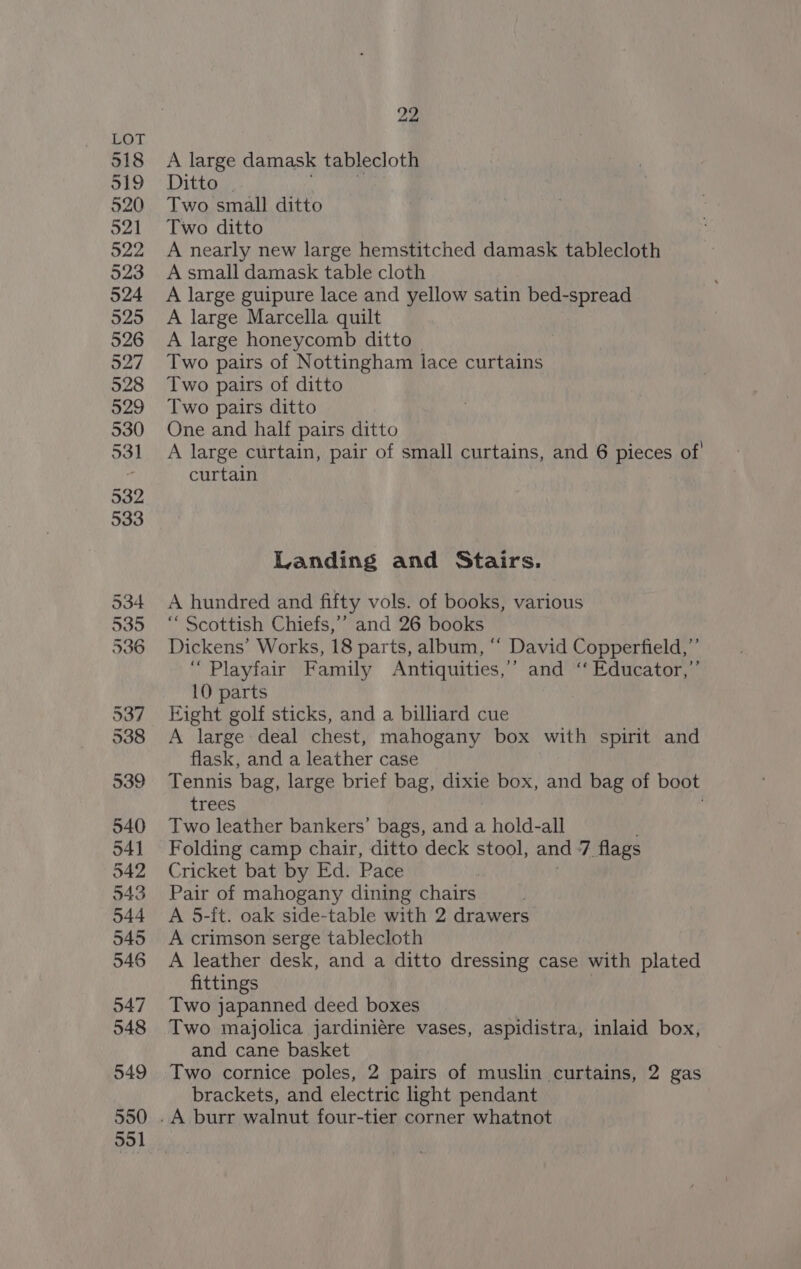 518 519 520 521 522 523 524 525 526 927 528 529 530 531 532 533 534 535 336 537 538 539 540 541 542 543 544 545 546 547 548 549 550 551 22 A large damask tablecloth Ditto | Two small ditto Two ditto A nearly new large hemstitched damask tablecloth A small damask table cloth A large guipure lace and yellow satin bed-spread A large Marcella quilt A large honeycomb ditto — Two pairs of Nottingham lace curtains Two pairs of ditto Two pairs ditto One and half pairs ditto A large curtain, pair of small curtains, and 6 pieces of curtain Landing and Stairs. A hundred and fifty vols. of books, various “ Scottish Chiefs,’’ and 26 books Dickens’ Works, 18 parts, album, “‘ David Copperfield,”’ “Playfair Family Antiquities,’ and ‘‘ Educator,”’ 10 parts Eight golf sticks, and a billiard cue A large deal chest, mahogany box with spirit and flask, and a leather case Tennis bag, large brief bag, mes box, and bag of boot trees Two leather bankers’ bags, and a hold-all Folding camp chair, ditto deck stool, and 7 flags Cricket bat by Ed. Pace Pair of mahogany dining chairs A 5-ft. oak side-table with 2 drawers A crimson serge tablecloth A leather desk, and a ditto dressing case with plated fittings Two japanned deed boxes Two majolica jardiniére vases, aspidistra, inlaid box, and cane basket Two cornice poles, 2 pairs of muslin curtains, 2 gas brackets, and electric light pendant