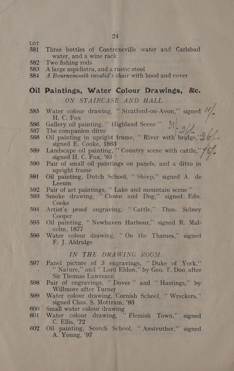 581 Three bottles of Contrexeville water and Carlsbad water, and a wine rack 582 Two fishing rods 583 A large aspidistra, and a rustic stool 584 A Bournemouth invalid’s chair with hood and cover Oil Paintings, Water Colour Drawings, Wc. ON STAIRCASE. AND HALL. 585 Water colour drawing, “ Stratford-on-Avon,”’ signed Mf, Fe Crox ; 586 Gallery. oil painting, ‘° Highland Scene ” 41 | at) 587. The companion ditto | Mi ae, 588. Oil painting in upright frame, “ River with bridge,’?7 aL- signed E. Cooke, 1883 Ly 589 Landscape oil painting, “‘ Country scene with carte iE signed H. C. Fox,)’93 v4 590 Pair of small oil paintings on panels, and a ditto in upright frame 591 Oj painting, Dutch School, “Sheep,” signed A. de Leeum 592 Pair of art paintings, ““ Lake and mountain scene ”’ 593 Smoke drawing, “Clown and Dog,” signed Edn. Cooke 594 Artist’s proof engraving, “Cattle,” Thos. Sidney Cooper K 595 Oil painting, ‘‘ Newhaven Harbour,” signed R. Mal- colm, 1877 596 Water colour drawing, “On the Thames,” signed F. J. Aldridge IN THE DRAWING ROOM. 597. Panel picture of 3 engravings, “‘ Duke of York,’ 4 “ Nature,’ and “ Lord Eldon,” by Geo. T. Doo, after Sir Thomas Lawrence 598 Pair of engravings, “ Dover’ Willmore after Turner 599 Water colour drawing, Cornish School, “‘ Wreckers,” signed Chas. S. Mottram, ’93 600 Small water colour drawing 601 Water colour drawing, “‘ Flemish Town,’ signed CN Elis 72 602 Oil painting, Scotch School, “ Anstruther,” signed A. Young, ’97 > and “‘ Hastings,” by