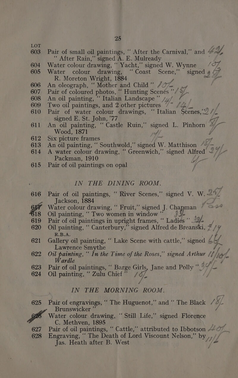LOT , 603 Pair of small oil paintings, ““ After the Carnival,” and &lt; GY, “ After Rain,” signed e. Lod Mulready 604 Water colour drawing, “ Yacht,” signed W. Wynne ~ (T7, 605 Water colour drawing, ‘Coast Scene,”’ signed | 4 Ly R. Moreton Wright, 1884 y | 606 An oleograph, ‘“‘ Mother and Child ” (07 pot 607 Pair of coloured photos, “ Hunting Scenés ””/ 1 Y/ 608 An oil painting, “ Italian Landscape ”’ /,,/ pf 609 Two oil paintings, and 2 other pictures / ° ed f 610 Pair of water colour drawings, “ Italian Loves, 9 //, signed E. St. John, “17 LA 611 An oil painting, “ Castle Ruin,’’ pence L. Pinhorn 4/~— Wood, 1871 4 v 612 Six picture frames —f 613 An oil painting, ° _ Southwold, 4 ety W. Matthison We Mee 614 A water colour drawing, “ Greenwich,” signed on I7h- Packman, 1910 Uf v 615 Pair of oil paintings on opal WS IN THE DINING ROOM. 616 Pair of oil paintings, ‘“‘ River Scenes,” signed V. W. &lt;@! ' Jackson, 1884 ae +4 Water colour drawing, © Fruit,”’ signed J. Chapman 18 Oil painting, ““ Two womenin window” = : 619 Pair of oil paintings in upright frames, * “ Ladids oi 9, , 620 Oil painting, ‘““ Canterbury,’ signed Alfred de Breanski, 7/Y¥ R.B.A. Fi f 621 Gallery oil painting, ‘‘ Lake Scene with cattle,” signed oh. Lawrence Smythe ey 622 Ou1l painting, “ In the Time of the Roses,” signed Arthur 4) Hye, Wardle MeN 623 Pair of oil paintings, ' Barge Girls, i pate and Polly 94 £ 624 Oil painting, “ Zulu Chief ” 1G, TINSEL ES, MORNING ROOM. 625 Pair of engravings, ‘‘ The Huguenot,” and ‘‘ The Black / BL. , Brunswicker ” / Water colour drawing, “ Still Life,’ signed Florence C, Methven, 1895 Nae 627 Pair of oil paintings, “ Cattle,” attributed to Ibbotson 4 &amp;” 628 Engraving, “ The Death of Lord Viscount Nelson,” by, Jas. Heath after B, West “/ se