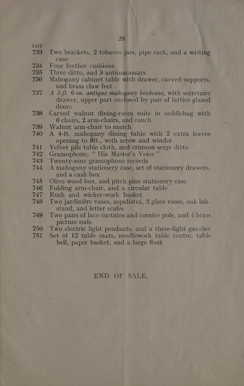 733 734 735 736 737 738 739 740 741 742 743 744 745 746 747 748 749 750 751 aa Two brackets, 2 tobacco jars, pipe rack, and a writing case : Four feather cushions Three ditto, and 3 antimacassars Mahogany cabinet table with drawer, carved supports, and brass claw feet A 5-ft. 6-in. antique mahogany bookcase, with secretaire drawer, upper part enclosed by pair of lattice glazed doors Carved walnut dining-room suite in saddlebag with 6 chairs, 2 arm-chairs, and couch Walnut arm-chair to match A 4-ft. mahogany dining table with 2 extra leaves opening to 8ft., with screw and winder Velvet pile table cloth, and crimson serge ditto Gramophone, “ His Master’s Voice ”’ Twenty-nine gramophone records A mahogany stationery case, set of stationery drawers, and a cash box Olive wood box, and pitch pine stationery case Folding arm-chair, and a circular table Rush and wicker-work basket Two jardiniére vases, aspidistra, 2 glass vases, oak ink- stand, and letter scales Two pairs of lace curtains and cornice pole, and + brass picture rods Two electric light pendants, and a three-light gasalier Set of 12 table mats, needlework table centre, table bell, paper basket, and a large flask END SOPs SAU.