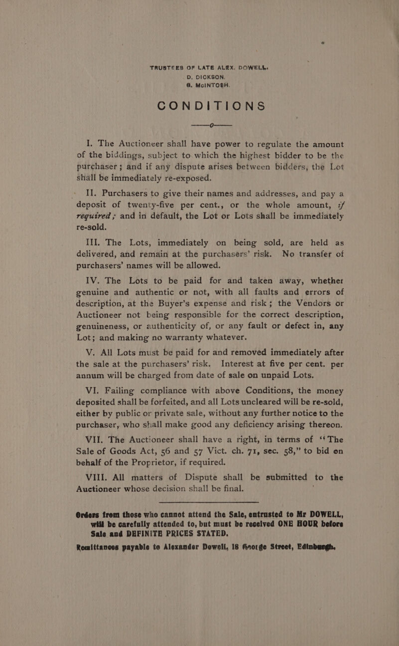 TRUSTEES OF LATE ALEX. DOWELL, 0. DICKSON. @ McINTOSH. CONDITIONS i ae I, The Auctioneer shall have power to regulate the amount of the biddings, subject to which the highest bidder to be the purchaser; and if any dispute arises between bidders, the Lot shall be immediately re-exposed. » Il. Purchasers to give their names and addresses, and pay a deposit of twenty-five per cent., or the whole amount, :/ required, and in default, the Lot or Lots shall be immediately re-sold. III. The Lots, immediately on being sold, are held as delivered, and remain at the purchasers’ risk. No transfer of purchasers’ names will be allowed. IV. The Lots to be paid for and taken away, whether genuine and authentic or not, with all faults and errors of description, at the Buyer’s expense and risk; the Vendors or Auctioneer not being responsible for the correct description, genuineness, or authenticity of, or any fault or defect in, any Lot; and making no warranty whatever. V. All Lots must be paid for and removed immediately after the sale at the purchasers’ risk. Interest at five per cent. per annum will be charged from date of sale on unpaid Lots. VI. Failing compliance with above Conditions, the money deposited shall be forfeited, and all Lots uncleared will be re-sold, either by public or private sale, without any further notice to the purchaser, who shall make good any deficiency arising thereon. VII. The Auctioneer shall have a right, in terms of ‘* The Sale of Goods Act, 56 and 57 Vict. ch. 71, sec. 58,” to bid on behalf of the Proprietor, if required. VIII. All matters of Dispute shall be submitted to the Auctioneer whose decision shall be final. @rders from those who cannot attend the Sale, entrusted te Mr DOWELL, will be carefully attended to, but must be received ONE HOUR before Sale and DEFINITB PRICES STATED.