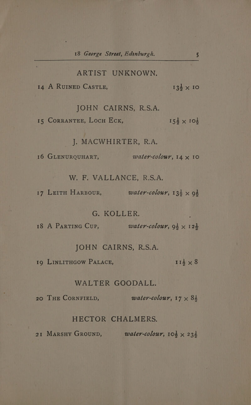 ARTIST UNKNOWN. 14 A RUINED CaSsTLE, 134 x 10 JOHN CAIRNS, R.S.A. 15 CORRANTEE, Locu Eck, 154 x 104 J. MACWHIRTER, R.A. 16 GLENURQUHART, water-colonr, 14 x 10 Wie PMA Ae BRS A: 17 LeitH Harszour, water-colour, 134 x 94 G. KOBLER: 18 A ParTinG Cup, water-colour, 94 x 124 JOHN CAIRNS, R.S.A. 19 LinLiTHGOW PaLace, rid x 8 WALTER GOODALL. 20 THE CornFIELD, water-colour, 17 x 84 HECTOR CHALMERS. 21 MarsHy GRounp, water-colour, 10% x 234