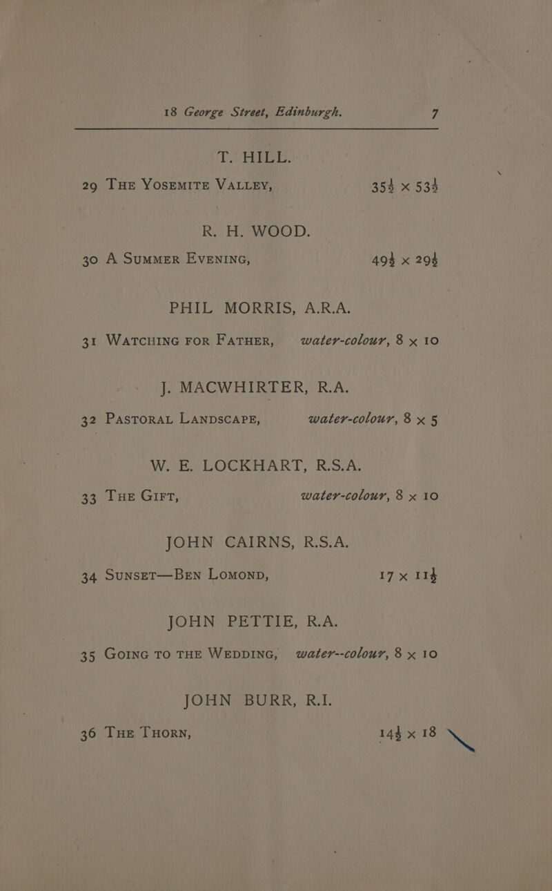 TV AER: 29 Tur YOSEMITE VALLEY, 354 x 533 R. H. WOOD. 30 A SUMMER EVENING, 494 x 294 PHIL MORRIS, A.R.A. 31 WATCHING FOR FATHER, water-colour, 8 x 10 J. MACWHIRTER, R.A. 32 PasToRAL LANDSCAPE, water-colour,8x 5 WE POCKRART RiswAt 33 Tue Girt, water-colour, 8 x 10 JOLIN (GATING, RSA; 34 SunsET—Ben Lomonp, 17 x 114 JOHN RESTORE, ROA: 35 GOING TO THE WEDDING, water--colour, 8 x 10 JOHN BORR, R.I. 36 Tue THory, 144 x 18 Ne
