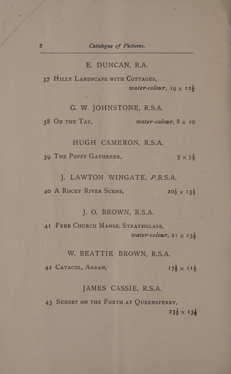 37 38 39 40 AI 42 43 Catalogue of Pictures. FE. DUNCAN, R.A. Hitty LANDSCAPE WITH CoTTAGES, water-colour, 19 x 12% G. W. JOHNSTONE, R.S.A. On THE Tay, water-colour, 8 x 10 HUGH CAMERON, R.S.A. Tue Poppy GATHERER, 5x 54 J. LAWTON WINGATE, ?.R.S.A. A Rocky River ScENE, 204 x 134 J. O. BROWN, RS.A. FrreE CuurcH MAnNSE, STRATHGLASS, water-colour, 21 x 134 W. BEATTIE BROWN, R.S.A. CATACOL, ARRAN, 17% x I1$ JAMES CASSIE, R.S.A. SUNSET ON THE FORTH AT QUEENSFERRY,