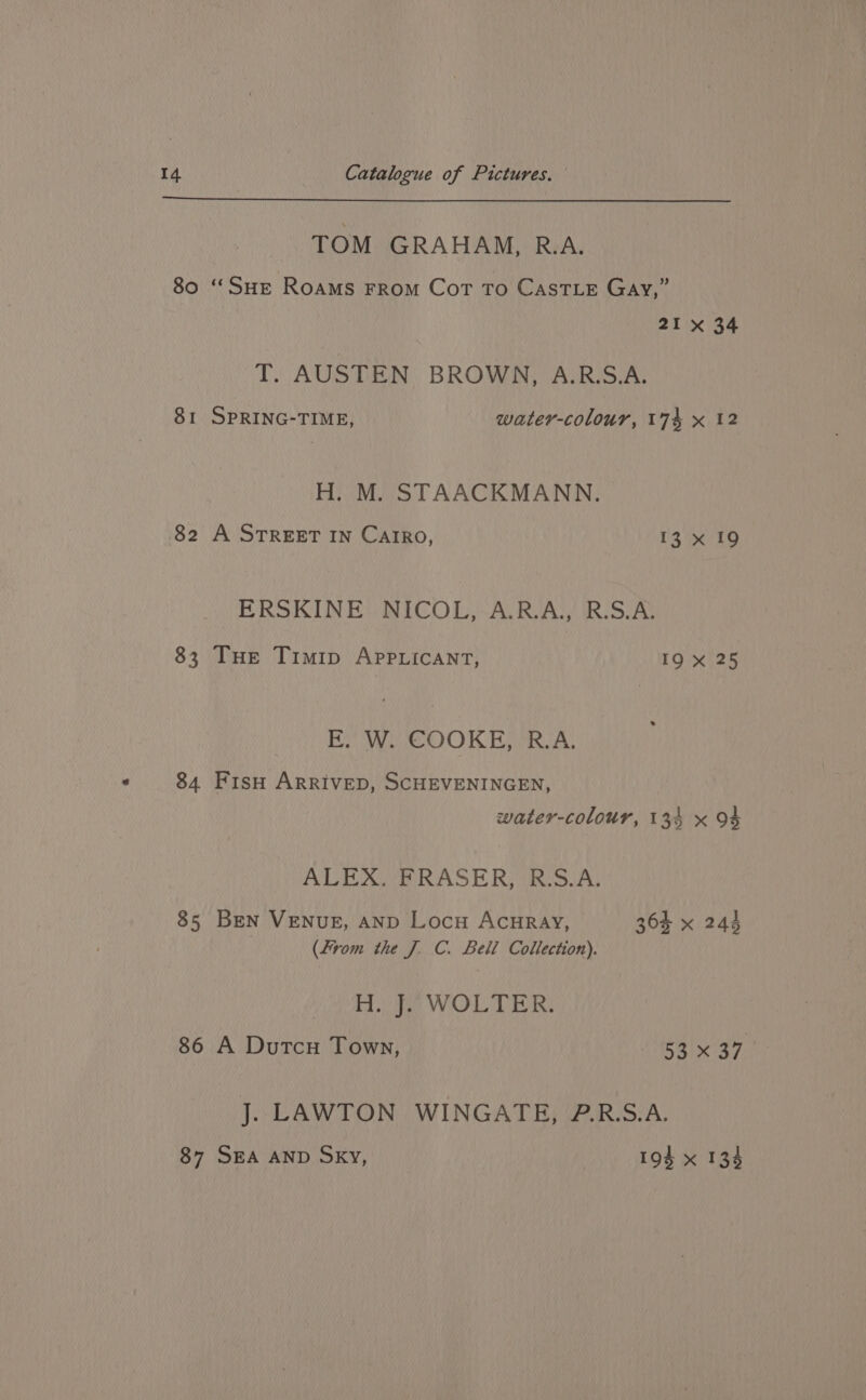 TOM GRAHAM, R.A. 80 ‘SHE Roams FROM Cot To CASTLE Gay,” 21 x 34 T. AUSTEN BROWN, A.R.S.A. 81 SPRING-TIME, water-colour, 174 x 12 H. M. STAACKMANN. 82 A STREET IN CaIrRo, 13 x 19 ERSKINE NICOL, A.R.A., R.S.A. 83 THe Timip AppLicant, 19 /x125 By ee) Ty Toni a 84 Fiso ARRIVED, SCHEVENINGEN, water-colour, 134 x 94 ALEX. FRASER, R.S.A, 85 BEN VENUE, AND Locu ACHRAY, 364 x 244 (From the J. C. Beli Collection). Ve ea ee WHOL, ye 86 A Dutcu Town, 4 37 J. LAWTON WINGATE, P.R.S.A. 87 SEA AND Sky, 194 x 134