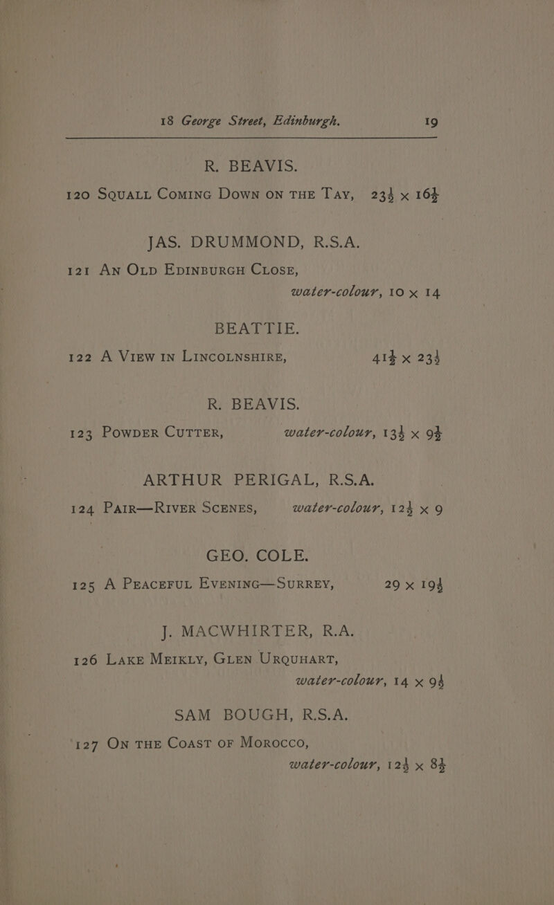 R. BEAVIS. 120 SQUALL Cominc Down on THE Tay, 234 x 164 JAS. DRUMMOND, R.S.A. 121 An Oxtp EDINBURGH CLOSE, water-colour, 10x 14 BEATTIE. 122 A View IN LINCOLNSHIRE, 41k x 234 R. BEAVIS. 123 POWDER CUTTER, water-colour, 134 x 94 ARTHUR ‘PERIGAL,' RSA, 124 Patr—RIVER SCENES, water-colour, 124 x 9 GEO. COLE. 125 A PEacEFUL EVENING—SURREY, 29 x 194 J. MACWHIRTER, R.A. 126 Lake Merkiy, GLen Urgqunarrt, water-colour, 14 x 94 SAM BOUGH, R:S.A. 127 ON THE Coast oF Morocco,
