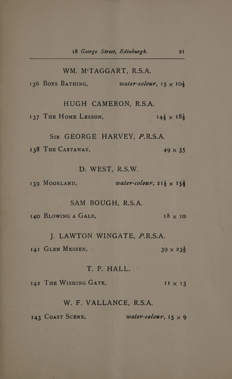 WM. M‘TAGGART, R.S.A. 136 Boys BaTHING, water-colour, 15 x 104 HUGH CAMERON, R.S.A. 137 [THE Home Lesson, 144 x 184 Str GEORGE HARVEY, P.RS.A. 138 THE Castaway, 49 x 35 D. WEST, R.S.W. 139 Moor.anp, water-colour, 214 x 154 SAM BOUGH, R.S.A. 140 BLowinG A GALE, 18 x 10 J. LAWTON WINGATE, ?.R.S.A. 141 GLEN MESSEN, 39 x 234 PVR arA hb 142 THE WISHING GATE, Prada W:. Fo VALLANCE, R.S.A. 143 COAST SCENE, water-colour, 15 x 9