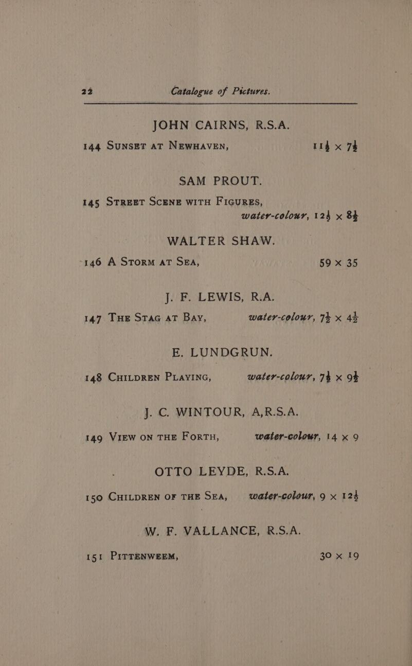JOHN CAIRNS, R.S.A. 144 Sunset aT NEwHAVEN, 114 x 7% SAM PROUT. 145 STREET SCENE WITH FIGuREs, water-colour, 124 x 84 WALTER SHAW. -146 A STORM AT SBA, 59 x 35 J. F. LEWIS, R.A. 147 THE STAG AT Bay, water-colour, 74 x 45 E. LUNDGRUN. 148 CHILDREN PLAYING, water-colour, 74 x 9% J. C. WINTOUR, A,R.S.A. 149 VIEW ON THE Forth, water-colour, 14 x 9 OTTO LEYDE, R.S.A. 150 CHILDREN OF THE SEA, water-colour, 9 x 124 W. F. VALLANCE, R.S.A. 151 PITTENWEEM, 30 x 19