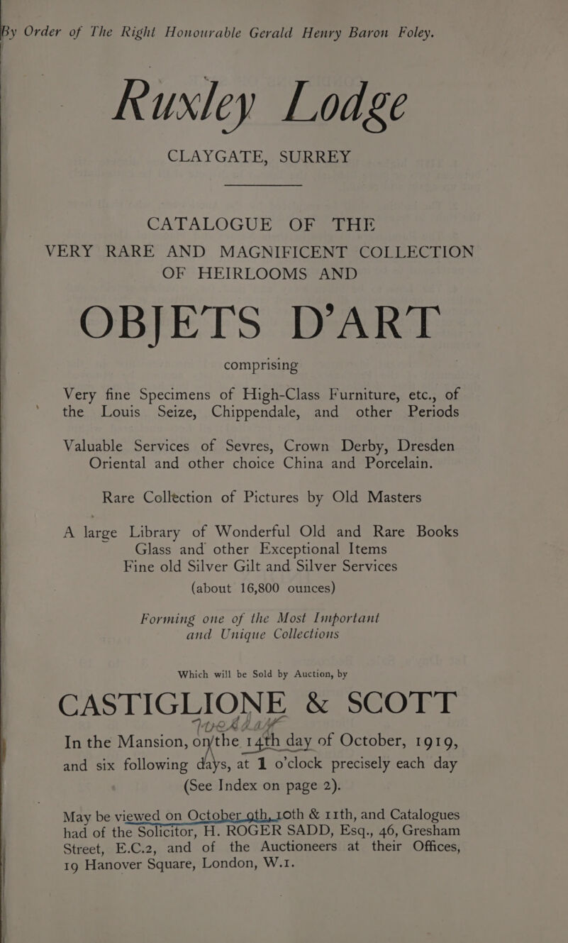 , Order of The Right Honourable Gerald Henry Baron Foley. Ruxley Lodge CLAYGATE,, SURREas CATALOGUE OF THE VERY RARE AND MAGNIFICENT COLLECTION OF HEIRLOOMS AND OBJETS D’ART comprising Very fine Specimens of High-Class Furniture, etc., of the Louis Seize, Chippendale, and other Periods Valuable Services of Sevres, Crown Derby, Dresden Oriental and other choice China and Porcelain. Rare Collection of Pictures by Old Masters A large Library of Wonderful Old and Rare Books Glass and other Exceptional Items Fine old Silver Gilt and Silver Services (about 16,800 ounces) Forming one of the Most Important and Unique Collections Which will be Sold by Auction, by CASTIGLIONE &amp; SCOTT TOA BM In the Mansion, ae of October, 1919, and six following days, at 1 o'clock precisely each day (See Index on page 2). May be viewed on October oth, 10th &amp; 11th, and Catalogues had of the Solicitor, H. ROGER SADD, Esq., 46, Gresham Street, E.C.2, and of the Auctioneers at their Offices, 19 Hanover Square, London, W.1.