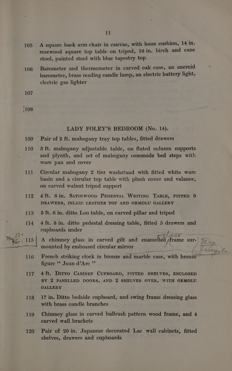 105 106 107 108 109 110 11 A square back arm chair in canvas, with loose cushion, 14 in. rosewood square top table on tripod, 16 in. birch and cane stool, painted stool with blue tapestry top Barometer and thermometer in carved oak case, an aneroid barometer, brass reading candle lamp, an electric battery light, electric gas lighter LADY FOLEY’S BEDROOM (No. 14). Pair of 2 ft. mahogany tray top tables, fitted drawers 3 ft. mahogany adjustable table, on fluted column supports and plynth, and set of mahogany commode bed steps with 111 118 119 120 Circular mahogany 2 tier washstand with fitted white ware basin and a circular top table with plush cover and valance, on carved walnut tripod support 4ft. 6in. SATINWOOD PEDESTAL WRITING TABLE, FITTED 9 DRAWERS, INLAID LEATHER TOP AND ORMOLU GALLERY 3 ft. 6 in. ditto Loo table, on carved pillar and tripod 4 ft. 3in. ditto pedestal dressing table, fitted 5 drawers an cupboards under . 7 fi mounted by embossed circular mirror v —_ figure ** Joan d’Arc ”’ 4 ft. Dirro CaBinet CUPBOARD, FITTED SHELVES, ENCLOSED BY 2 PANELLED DOORS, AND 2 SHELVES OVER, WITH ORMOLU GALLERY 17 in. Ditto bedside cupboard, and swing frame dressing glass with brass candle branches Chimney glass in carved bullrush pattern wood frame, and 4 carved wall brackets Pair of 20 in. Japanese decorated Lac wall cabinets, fitted shelves, drawers and cupboards