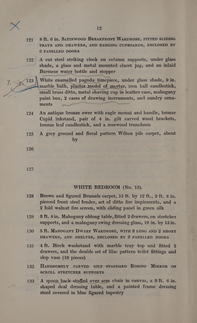 121 8 ft. 6 in. Satinwoop BREAKFRONT WARDROBE, FITTED SLIDING TRAYS AND DRAWERS, AND HANGING CUPBOARDS, ENCLOSED BY 6 PANELLED DOORS 122 A cut steel striking clock on column supports, under glass shade, a glass and metal mounted claret jug, and an inlaid Burmese water bottle and stopper F193 3 | White enamelled pagoda timepiece, under glass shade, 9 in. ye —=a marble bath, plaster_model of mortar, iron ball candlestick, ‘small brass ditto, metal shaving cup in leather case, mahogany paint box, 2 cases of drawing instruments, and sundry orna- ments ~ | 124 An antique bronze ewer with eagle mount and handle, bronze Cupid inkstand, pair of 4 in. gilt carved wood brackets, bronze leaf candlestick, and a rosewood truncheon 125 A grey ground and floral pattern Wilton pile carpet, about by 126 WHITE BEDROOM (No. 15). 128 Brown and figured Brussels carpet, 15 ft. by 12 ft., 3 ft. 8 in. pierced front steel fender, set of ditto fire implements, and a 2 fold walnut fire screen, with sliding panel in green silk 129 8 ft. 8in. Mahogany oblong table, fitted 2 drawers, on stretcher supports, and a mahogany swing dressing glass, 19 in. by 15in. 130 5 ft. Manocany Dwarr WARDROBE, WITH 3 LONG AND 2 SHORT DRAWERS, AND SHELVES, ENCLOSED BY 3 PANELLED DOORS 131 4ft. Birch washstand with marble tray top and fitted 2 drawers, and the double set of lilac pattern toilet fittings and slop vase (10 pieces) 132 HANDSOMELY CARVED GILT STANDARD ROBING MIRROR ON SCROLL STRETCHER SUPPORTS 133. A spoon back-stuffed over_arm chair in canvas, a 8 ft. 6 in. shaped deal dressing table, and a painted frame dressing stool covered in blue figured tapestry