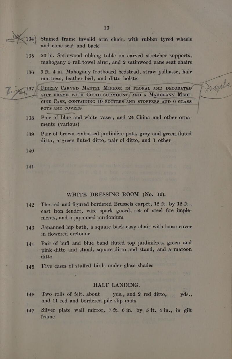 — KE 184) Stained frame invalid arm chair, with rubber tyred wheels and cane seat and back 135 20in. Satinwood oblong table on carved stretcher supports, mahogany 5 rail towel airer, and 2 satinwood cane seat chairs 136 5 ft. 4in. Mahogany footboard bedstead, straw palliasse, hair mattress, feather bed, and ditto bolster = 1 37 (Cruen CARVED MaAnTEL MIRROR IN FLORAL AND DECORATED u ia GILT FRAME WITH CUPID SURMOUNT, AND A Manocany Mepr- | ey CINE CASE, CONTAINING 10 BOTTLES AND STOPPERS AND 6 GLASS | POTS AND COVERS. : 138 Pair of blue and white vases, and 24 China and other orna- ments (various) 139 Pair of brown embossed jardiniére pots, grey and green fluted ditto, a green fluted ditto, pair of ditto, and 1 other 140 14] WHITE DRESSING ROOM (No. 16). 142 The red and figured bordered Brussels carpet, 12 ft. by 12 ft., cast iron fender, wire spark guard, set of steel fire imple- ments, and a japanned purdonium 143 Japanned hip bath, a square back easy chair with loose cover in flowered cretonne 144 Pair of buff and blue band fluted top jardiniéres, green and pink ditto and stand, square ditto and stand, and a maroon ditto 145 Five cases of stuffed birds under glass shades “ HALF LANDING. 146 Two rolls of felt, about yds., and 2 red ditto, yds., and 11 red and bordered pile slip mats 147. Silver plate wall mirror, 7 ft. Gin. by 5 ft. 4in., in gilt frame
