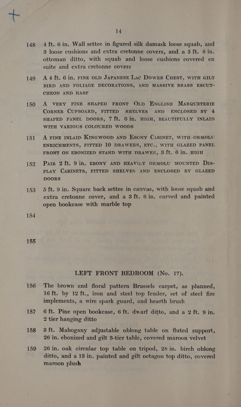 148 149 150 151 152 154 155 156 157 158 159 14 4 ft. 6 in. Wall settee in figured silk damask loose squab, and 3 loose cushions and extra cretonne covers, and a 5 ft. 8 in. ottoman ditto, with squab and loose cushions covered en suite and extra cretonne covers A 4 ft. 6 in. FINE OLD JAPANESE Lac DowrER CHEST, WITH GILT BIRD AND FOLIAGE DECORATIONS, AND MASSIVE BRASS ESCUT- CHEON AND HASP A VERY FINE. SHAPED FRONT OLD ENGLISH MARQUETERIE CoRNER CUPBOARD, FITTED SHELVES AND ENCLOSED BY 4 SHAPED PANEL DOORS, 7 ft. 6 in. HIGH, BEAUTIFULLY INLAID WITH VARIOUS COLOURED WOODS A FINE INLAID KINGWOOD AND EpconNy CABINET, WITH-ORMOLU ENRICHMENTS, FITTED 10 DRAWERS, ETC., WITH GLAZED PANEL FRONT ON EBONIZED STAND WITH DRAWER, 3 ft. 6 in. HIGH Parr 2 ft. 9 in. EBONY AND HEAVILY ORMOLU MOUNTED DiIs- PLAY CABINETS, FITTED SHELVES AND ENCLOSED BY GLAZED DOORS . 5 ft. 9 in. Square back settee in canvas, with loose squab and extra cretonne cover, and a 3 ft. 6in. carved and painted open bookcase with marble top LEFT FRONT BEDROOM (No. 17). The brown and fioral pattern Brussels carpet, as planned, 16 ft. by 12 ft., iron and steel top fender, set of steel fire implements, a wire spark guard, and hearth brush 6 ft. Pine open bookcase, 6 ft. dwarf ditto, and a 2 ft. 9 in. 2 tier hanging ditto 3 ft. Mahogany adjustable oblong table on fluted support, 26 in. ebonized and gilt 3-tier table, covered maroon velvet 26 in. oak circular top table on tripod, 28 in. birch oblong ditto, and a 13 in. painted and gilt octagon top ditto, covered maroon plush
