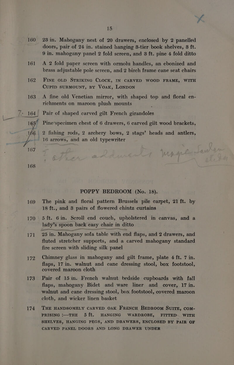160 161 169 170 V7! 172 173 174 15 23 in. Mahogany nest of 20 drawers, enclosed by 2 panelled doors, pair of 24 in. stained hanging 8-tier book shelves, 8 ft. 9 in. mahogany panel 2 fold screen, and 8 ft. pine 4 fold ditto A 2 fold paper screen with ormolu handles, an ebonized and brass adjustable pole screen, and 2 birch frame cane seat chairs FINE OLD STRIKING CLOCK, IN CARVED WOOD FRAME, WITH CUPID SURMOUNT, By VoAakK, LONDON A fine old Venetian mirror, with shaped top and floral en- richments on maroon plush mounts Pine’specimen chest of 6 drawers, 6 carved gilt wood brackets, POPPY BEDROOM (No. 18). The pink and floral pattern Brussels pile carpet, 21 ft. by 18 ft., and 8 pairs of flowered chintz curtains 5 ft. 6in. Scroll end couch, upholstered in canvas, and a ae s spoon back easy chair in ditto 25 in. Mahogany sofa table with end flaps, and 2 drawers, and fluted stretcher supports, and a carved mahogany standard fire screen with sliding silk panel Chimney glass in mahogany and gilt frame, plate 4 ft. 7 in. flaps, 17 in. walnut and cane dressing stool, box footstool, covered maroon cloth Pair of 15 in. French walnut bedside cupboards with fall | flaps, mahogany Bidet and ware liner and cover, 17 in. walnut and cane dressing stool, box footstool, covered maroon cloth, and wicker linen basket THE HANDSOMELY CARVED OAK FRENCH BEDROOM SUITE, COM- PRISING :—THE 5{ft. HANGING WARDROBE, FITTED. WITH SHELVES, HANGING PEGS, AND DRAWERS, ENCLOSED BY PAIR OF CARVED PANEL DOORS AND LONG DRAWER UNDER