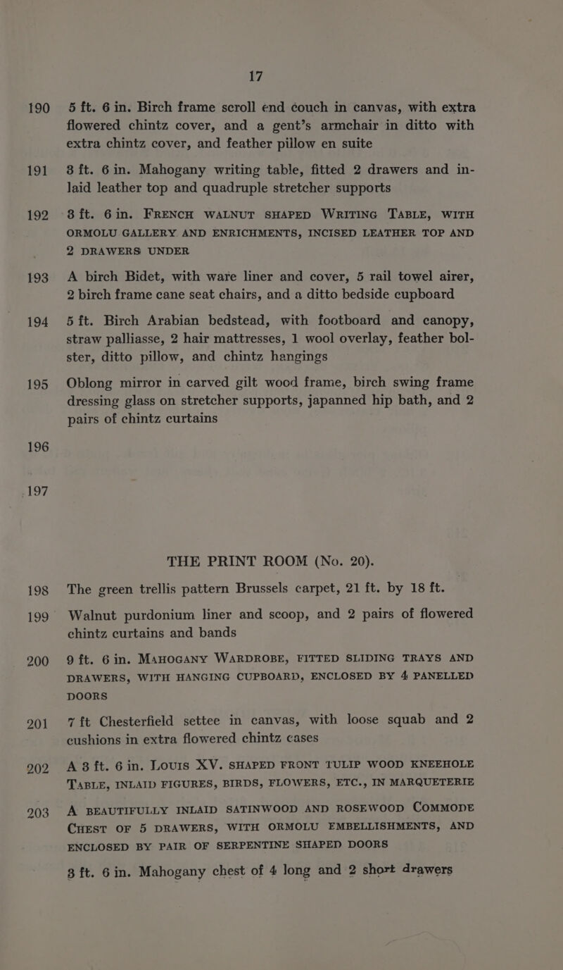 190 191 192 193 194 195 196 6197 198 199 17 5 ft. 6 in. Birch frame scroll end couch in canvas, with extra flowered chintz cover, and a gent’s armchair in ditto with extra chintz cover, and feather pillow en suite 3 ft. 6in. Mahogany writing table, fitted 2 drawers and in- laid leather top and quadruple stretcher supports 8 ft. 6in. FRENCH WALNUT SHAPED WRITING TABLE, WITH ORMOLU GALLERY AND ENRICHMENTS, INCISED LEATHER TOP AND 2 DRAWERS UNDER A birch Bidet, with ware liner and cover, 5 rail towel airer, 2 birch frame cane seat chairs, and a ditto bedside cupboard 5 {t. Birch Arabian bedstead, with footboard and canopy, straw palliasse, 2 hair mattresses, 1 wool overlay, feather bol- ster, ditto pillow, and chintz hangings Oblong mirror in carved gilt wood frame, birch swing frame dressing glass on stretcher supports, japanned hip bath, and 2 pairs of chintz curtains THE PRINT ROOM (No. 20). The green trellis pattern Brussels carpet, 21 ft. by 18 ft. Walnut purdonium liner and scoop, and 2 pairs of flowered chintz curtains and bands 9 ft. 6in. MAHOGANY WARDROBE, FITTED SLIDING TRAYS AND DRAWERS, WITH HANGING CUPBOARD, ENCLOSED BY 4 PANELLED DOORS ~{t Chesterfield settee in canvas, with loose squab and 2 cushions in extra flowered chintz cases A 3 ft. 6in. Lours XV. SHAPED FRONT TULIP WOOD KNEEHOLE TABLE, INLAID FIGURES, BIRDS, FLOWERS, ETC., IN MARQUETERIE A BEAUTIFULLY INLAID SATINWOOD AND ROSEWOOD COMMODE Cuest OF 5 DRAWERS, WITH ORMOLU EMBELLISHMENTS, AND ENCLOSED BY PAIR OF SERPENTINE SHAPED DOORS