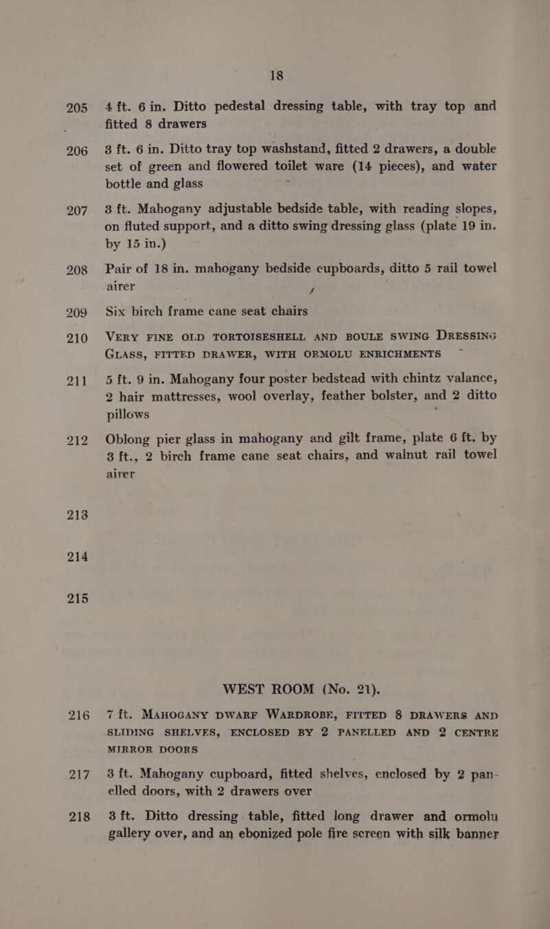 205 206 207 208 213 214 215 217 218 18 4 ft. 6in. Ditto pedestal dressing table, with tray top and fitted 8 drawers 3 ft. 6 in. Ditto tray top washstand, fitted 2 drawers, a double set of green and flowered toilet ware (14 pieces), and water bottle and glass 3 ft. Mahogany adjustable bedside table, with reading slopes, on fluted support, and a ditto swing dressing glass (plate 19 in. by 15 in.) Pair of 18 in. mahogany bedside cupboards, ditto 5 rail towel airer y Six birch frame cane seat chairs VERY FINE OLD TORTOISESHELL AND BOULE SWING DRESSING GLASS, FITTED DRAWER, WITH ORMOLU ENRICHMENTS 5 ft. 9 in. Mahogany four poster bedstead with chintz valance, 2 hair mattresses, wool overlay, feather bolster, and 2 ditto pillows Oblong pier glass in mahogany and gilt frame, plate 6 ft. by 3 ft., 2 birch frame cane seat chairs, and walnut rail towel airer WEST ROOM (No. 21). 7 ft. MAHOGANY DWARF WARDROBE, FITTED 8 DRAWERS AND SLIDING SHELVES, ENCLOSED BY 2 PANELLED AND 2 CENTRE MIRROR DOORS 3 ft. Mahogany cupbkoard, fitted shelves, enclosed by 2 pan- elled doors, with 2 drawers over 3 ft. Ditto dressing table, fitted long drawer and ormolu gallery over, and an ebonized pole fire screen with silk banner