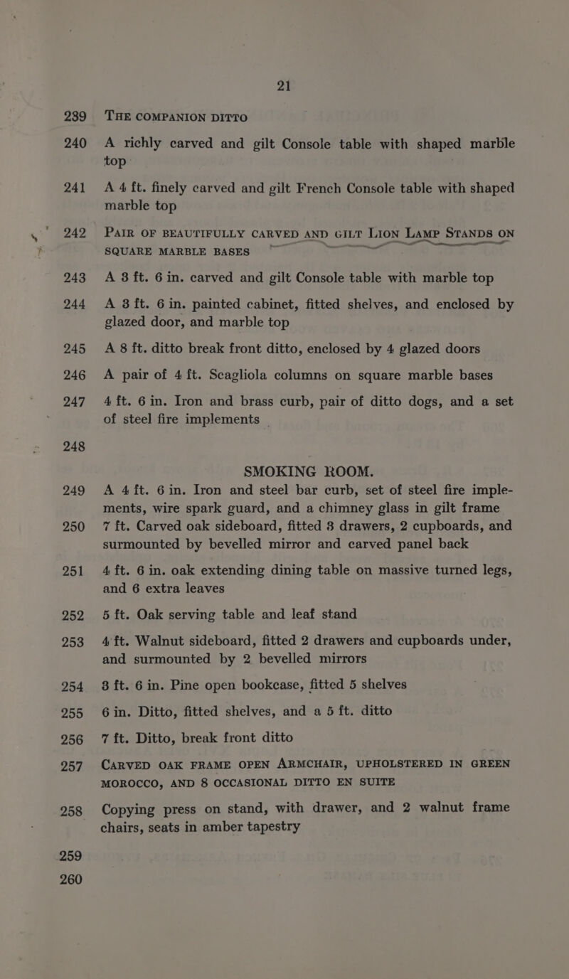 239 240 241 242 243 244 245 246 247 248 249 250 251 252 253 254 255 256 257 258 259 260 21 THE COMPANION DITTO A richly carved and gilt Console table with shaped marble ‘top: | A 4 ft. finely carved and gilt French Console table with shaped marble top PAIR OF BEAUTIFULLY CARVED AND GILT LION Lamp STANDS ON — ae _— Recetas ag eee atl SQUARE MARBLE BASES . A 8 ft. 6 in. carved and gilt Console table with marble top A 3 it. 6 in. painted cabinet, fitted shelves, and enclosed by glazed door, and marble top A 8 ft. ditto break front ditto, enclosed by 4 glazed doors A pair of 4 ft. Scagliola columns on square marble bases 4 ft. 6 in. Iron and brass curb, pair of ditto dogs, and a set of steel fire implements | SMOKING ROOM. A 4 ft. 6in. Iron and steel bar curb, set of steel fire imple- ments, wire spark guard, and a chimney glass in gilt frame 7 ft. Carved oak sideboard, fitted 8 drawers, 2 cupboards, and surmounted by bevelled mirror and carved panel back 4 ft. 6 in. oak extending dining table on massive turned legs, and 6 extra leaves 5 ft. Oak serving table and leaf stand 4ft. Walnut sideboard, fitted 2 drawers and cupboards under, and surmounted by 2 bevelled mirrors 8 ft. 6 in. Pine open bookcase, fitted 5 shelves 6 in. Ditto, fitted shelves, and a 5 ft. ditto 7 ft. Ditto, break front ditto CARVED OAK FRAME OPEN ARMCHAIR, UPHOLSTERED IN GREEN MOROCCO, AND 8 OCCASIONAL DITTO EN SUITE Copying press on stand, with drawer, and 2 walnut frame chairs, seats in amber tapestry