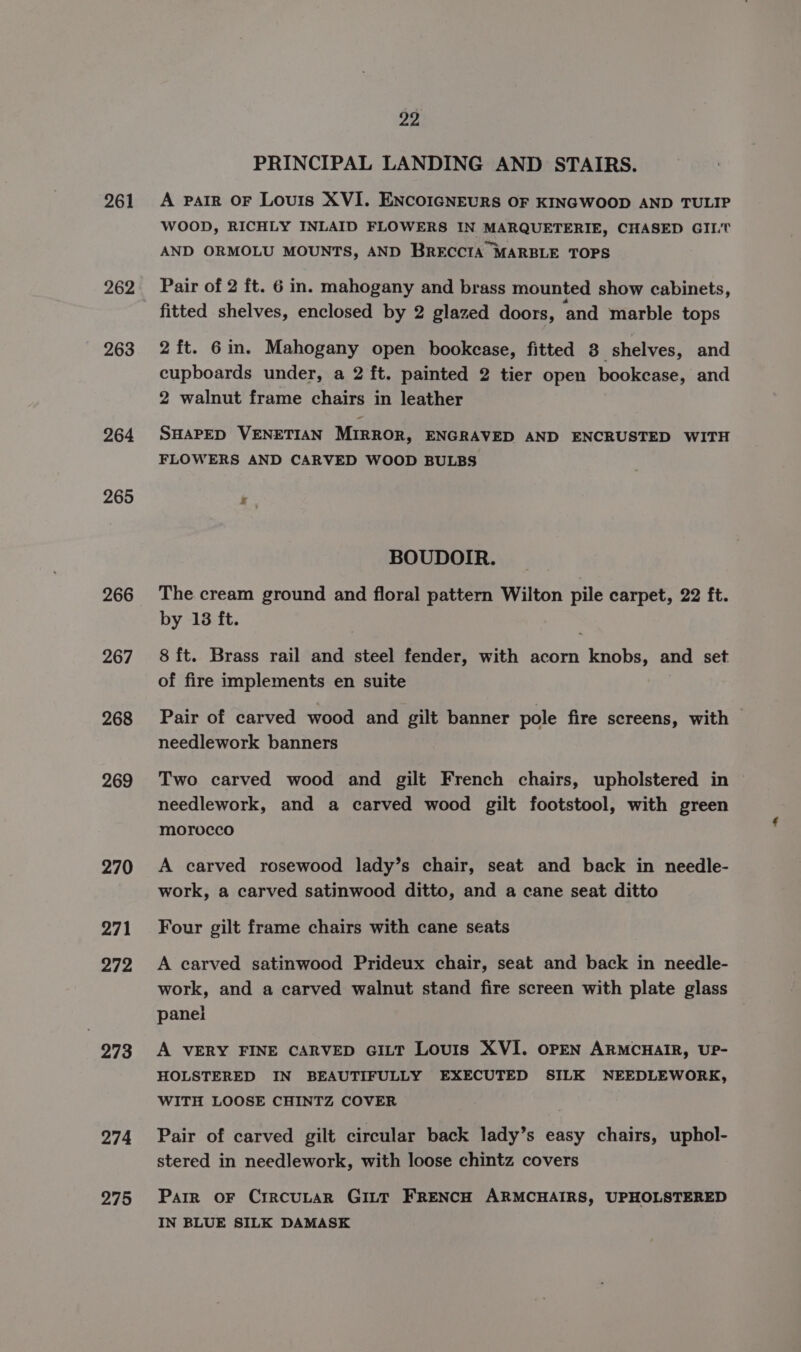 261 262 263 264 265 266 267 268 269 270 271 272 273 274 275 22 PRINCIPAL LANDING AND STAIRS. A ParIR OF Louis XVI. ENCOIGNEURS OF KINGWOOD AND TULIP WOOD, RICHLY INLAID FLOWERS IN MARQUETERIE, CHASED GILT AND ORMOLU MOUNTS, AND BRECCIA MARBLE TOPS Pair of 2 ft. 6 in. mahogany and brass mounted show cabinets, fitted shelves, enclosed by 2 glazed doors, and marble tops 2 ft. 6in. Mahogany open bookcase, fitted 3. shelves, and cupboards under, a 2 ft. painted 2 tier open bookcase, and 2 walnut frame chairs in leather SHAPED VENETIAN MIRROR, ENGRAVED AND ENCRUSTED WITH FLOWERS AND CARVED WOOD BULBS z BOUDOIR. The cream ground and floral pattern Wilton pile carpet, 22 ft. by 18 ft. 8 ft. Brass rail and steel fender, with acorn knobs, and set of fire implements en suite Pair of carved wood and gilt banner pole fire screens, with needlework banners Two carved wood and gilt French chairs, upholstered in needlework, and a carved wood gilt footstool, with green morocco A carved rosewood lady’s chair, seat and back in needle- work, a carved satinwood ditto, and a cane seat ditto Four gilt frame chairs with cane seats A carved satinwood Prideux chair, seat and back in needle- work, and a carved walnut stand fire screen with plate glass panei A VERY FINE CARVED GILT Louis XVI. OPEN ARMCHAIR, UP- HOLSTERED IN BEAUTIFULLY EXECUTED SILK NEEDLEWORK, WITH LOOSE CHINTZ COVER Pair of carved gilt circular back lady’s easy chairs, uphol- stered in needlework, with loose chintz covers Parr OF CircULAR GILT FRENCH ARMCHAIRS, UPHOLSTERED IN BLUE SILK DAMASK