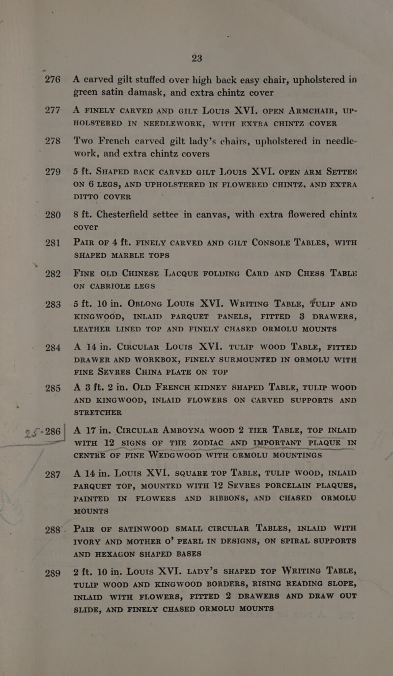 277 278 279 280 283 284 285 289 23 A carved gilt stuffed over high back easy chair, upholstered in green satin damask, and extra chintz cover A FINELY CARVED AND GILT Louis XVI. OPEN ARMCHAIR, UP- HOLSTERED IN NEEDLEWORK, WITH EXTRA CHINTZ COVER Two French carved gilt lady’s chairs, upholstered in needle- work, and extra chintz covers 5 ft. SHAPED BACK CARVED GILT LOouIs XVI. OPEN ARM SETTEE ON 6 LEGS, AND UPHOLSTERED IN FIL.OWERED CHINTZ, AND EXTRA DITTO COVER 8 ft. Chesterfield settee in canvas, with extra flowered chintz cover Pair OF 4 ft. FINELY CARVED AND GILT CONSOLE TABLES, WITH SHAPED MARBLE TOPS FINE OLD CHINESE LACQUE FOLDING CARD AND CHESS TABLE ON CABRIOLE LEGS 5 ft. 10 in. OsLonc Louis XVI. Writinc TABLE, TULIP AND KINGWOOD, INLAID PARQUET PANELS, FITTED 8 DRAWERS, LEATHER LINED TOP AND FINELY CHASED ORMOLU MOUNTS A 14in. CrrcuLar Louis XVI. TULIP woop TABLE, FITTED DRAWER AND WORKBOX, FINELY SURMOUNTED IN ORMOLU WITH FINE SEVRES CHINA PLATE ON TOP A 8 ft. 2 in. OLD FRENCH KIDNEY SHAPED TABLE, TULIP WOOD AND KINGWOOD, INLAID FLOWERS ON CARVED SUPPORTS AND STRETCHER A 17 in. CrrcuLAR AMBOYNA WOOD 2 TIER TABLE, TOP INLAID WITH 12 SIGNS OF THE ZODIAC AND IMPORTANT PLAQUE IN EEENEIeeenee ee ee CENTRE OF FINE WEDGWOOD WITH CRMOLU MOUNTINGS A 14in. Louis XVI. square TOP TABLE, TULIP WOOD, INLAID - PARQUET TOP, MOUNTED WITH 12 SEVRES PORCELAIN PLAQUES, PAINTED IN FLOWERS AND RIBBONS, AND CHASED ORMOLU MOUNTS PAIR OF SATINWOOD SMALL CIRCULAR TABLES, INLAID WITH IVORY AND MOTHER 0” PEARL IN DESIGNS, ON SPIRAL SUPPORTS AND HEXAGON SHAPED BASES 2 ft. 10 in. Louts XVI. Lapy’s SHAPED TOP WRITING TABLE, TULIP WOOD AND KINGWOOD BORDERS, RISING READING SLOPE, INLAID WITH FLOWERS, FITTED 2 DRAWERS AND DRAW OUT SLIDE, AND FINELY CHASED ORMOLU MOUNTS