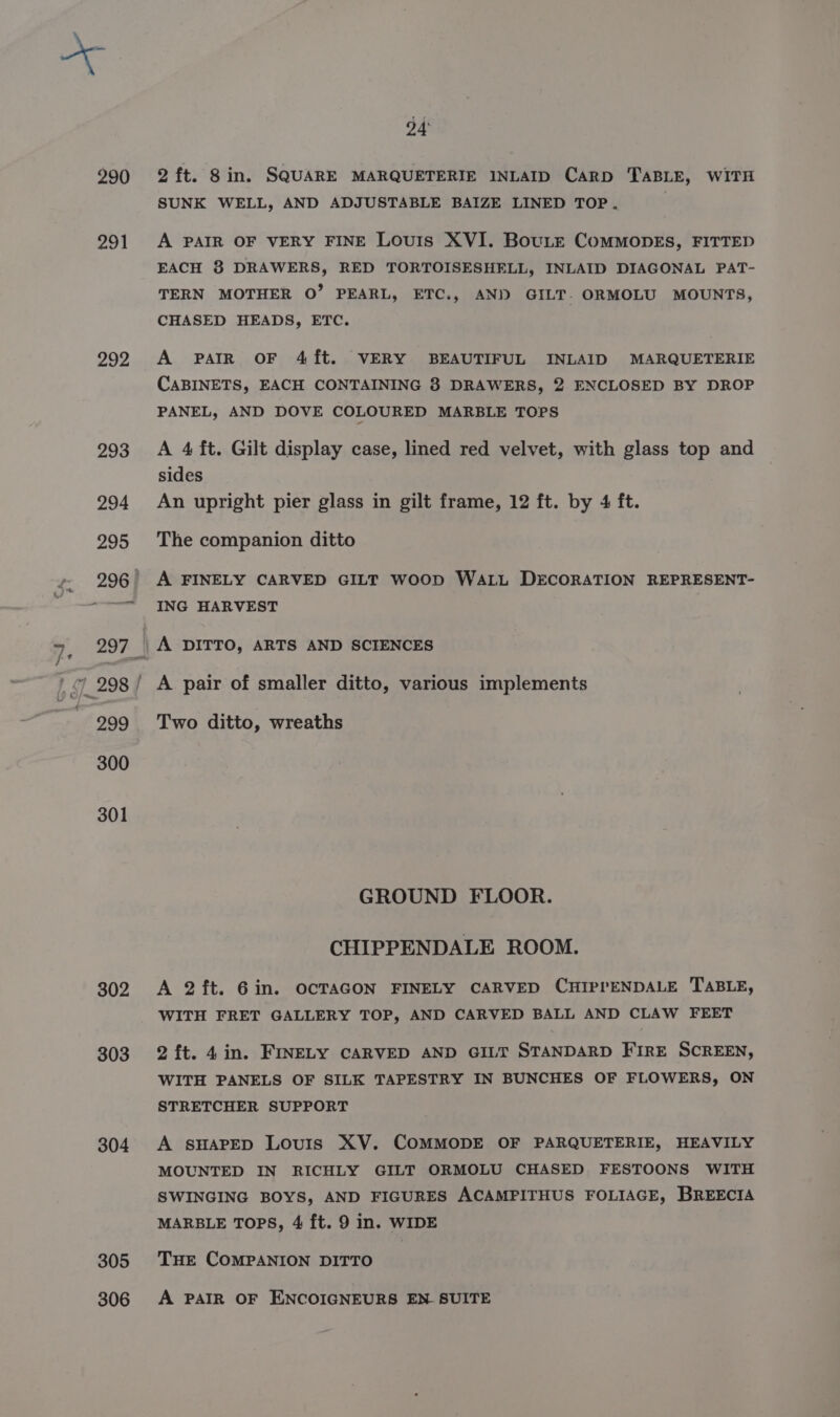 290 291 292 293 299 300 301 302 303 304 305 306 bd 2 ft. 8in. SQUARE MARQUETERIE INLAID CarD TABLE, WITH SUNK WELL, AND ADJUSTABLE BAIZE LINED TOP. A PAIR OF VERY FINE Louis XVI. BouLe COMMODES, FITTED EACH 8 DRAWERS, RED TORTOISESHELL, INLAID DIAGONAL PAT- TERN MOTHER O’ PEARL, ETC., AND GILT. ORMOLU MOUNTS, CHASED HEADS, ETC. A PAIR OF 4{ft. VERY BEAUTIFUL INLAID MARQUETERIE CABINETS, EACH CONTAINING 3 DRAWERS, 2 ENCLOSED BY DROP PANEL, AND DOVE COLOURED MARBLE TOPS A 4 ft. Gilt display case, lined red velvet, with glass top and sides An upright pier glass in gilt frame, 12 ft. by 4 ft. The companion ditto A FINELY CARVED GILT WOOD WALL DECORATION REPRESENT- ING HARVEST A DITTO, ARTS AND SCIENCES Two ditto, wreaths GROUND FLOOR. CHIPPENDALE ROOM. A 2ft. 6in. OCTAGON FINELY CARVED CHIPPENDALE TABLE, WITH FRET GALLERY TOP, AND CARVED BALL AND CLAW FEET 2 ft. 4in. FINELY CARVED AND GILT STANDARD FIRE SCREEN, WITH PANELS OF SILK TAPESTRY IN BUNCHES OF FLOWERS, ON STRETCHER SUPPORT A SHAPED Louis XV. COMMODE OF PARQUETERIE, HEAVILY MOUNTED IN RICHLY GILT ORMOLU CHASED FESTOONS WITH SWINGING BOYS, AND FIGURES ACAMPITHUS FOLIAGE, BREECIA MARBLE TOPS, 4 ft. 9 in. WIDE THE COMPANION DITTO A PAIR OF ENCOIGNEURS EN SUITE