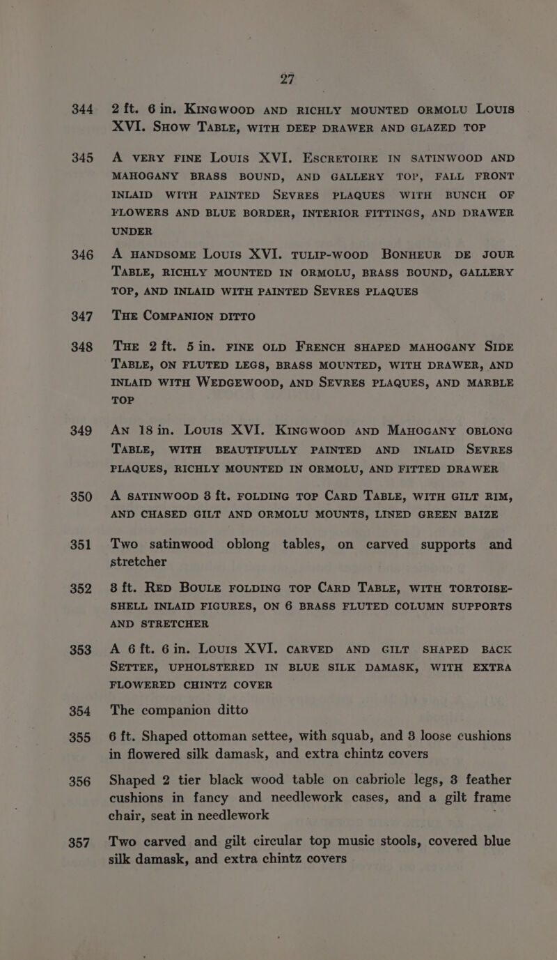 344 345 346 347 348 349 350 351 352 353 354 355 356 357 27 2 ft. 6in. KINGWoop AND RICHLY MOUNTED ORMOLU LOUIS XVI. SHow TABLE, WITH DEEP DRAWER AND GLAZED TOP A VERY FINE Louis XVI. EscrRETOIRE IN SATINWOOD AND MAHOGANY BRASS BOUND, AND GALLERY TOP, FALL FRONT INLAID WITH PAINTED SEVRES PLAQUES WITH BUNCH OF FLOWERS AND BLUE BORDER, INTERIOR FITTINGS, AND DRAWER UNDER A HANDSOME LouIs XVI. TULIP-woop BONHEUR DE JOUR TABLE, RICHLY MOUNTED IN ORMOLU, BRASS BOUND, GALLERY TOP, AND INLAID WITH PAINTED SEVRES PLAQUES THE COMPANION DITTO THE 2ft. 5in. FINE OLD FRENCH SHAPED MAHOGANY SIDE TABLE, ON FLUTED LEGS, BRASS MOUNTED, WITH DRAWER, AND INLAID WITH WEDGEWOOD, AND SEVRES PLAQUES, AND MARBLE TOP An 18in. Louis XVI. KINGWoop AND MAHOGANY OBLONG TABLE, WITH BEAUTIFULLY PAINTED AND INLAID SEVRES PLAQUES, RICHLY MOUNTED IN ORMOLU, AND FITTED DRAWER A SATINWOOD 8 ft. FOLDING ToP CARD TABLE, WITH GILT RIM, AND CHASED GILT AND ORMOLU MOUNTS, LINED GREEN BAIZE Two satinwood oblong tables, on carved supports and stretcher 8 ft. RED BOULE FOLDING TOP CaRD TABLE, WITH TORTOISE- SHELL INLAID FIGURES, ON 6 BRASS FLUTED COLUMN SUPPORTS AND STRETCHER A 6ft. 6in. Lours XVI. CARVED AND GILT SHAPED BACK SETTEE, UPHOLSTERED IN BLUE SILK DAMASK, WITH EXTRA FLOWERED CHINTZ COVER The companion ditto 6 ft. Shaped ottoman settee, with squab, and 3 loose cushions in flowered silk damask, and extra chintz covers Shaped 2 tier black wood table on cabriole legs, 3 feather cushions in fancy and needlework cases, and a gilt frame chair, seat in needlework Two carved and gilt circular top music stools, covered blue silk damask, and extra chintz covers