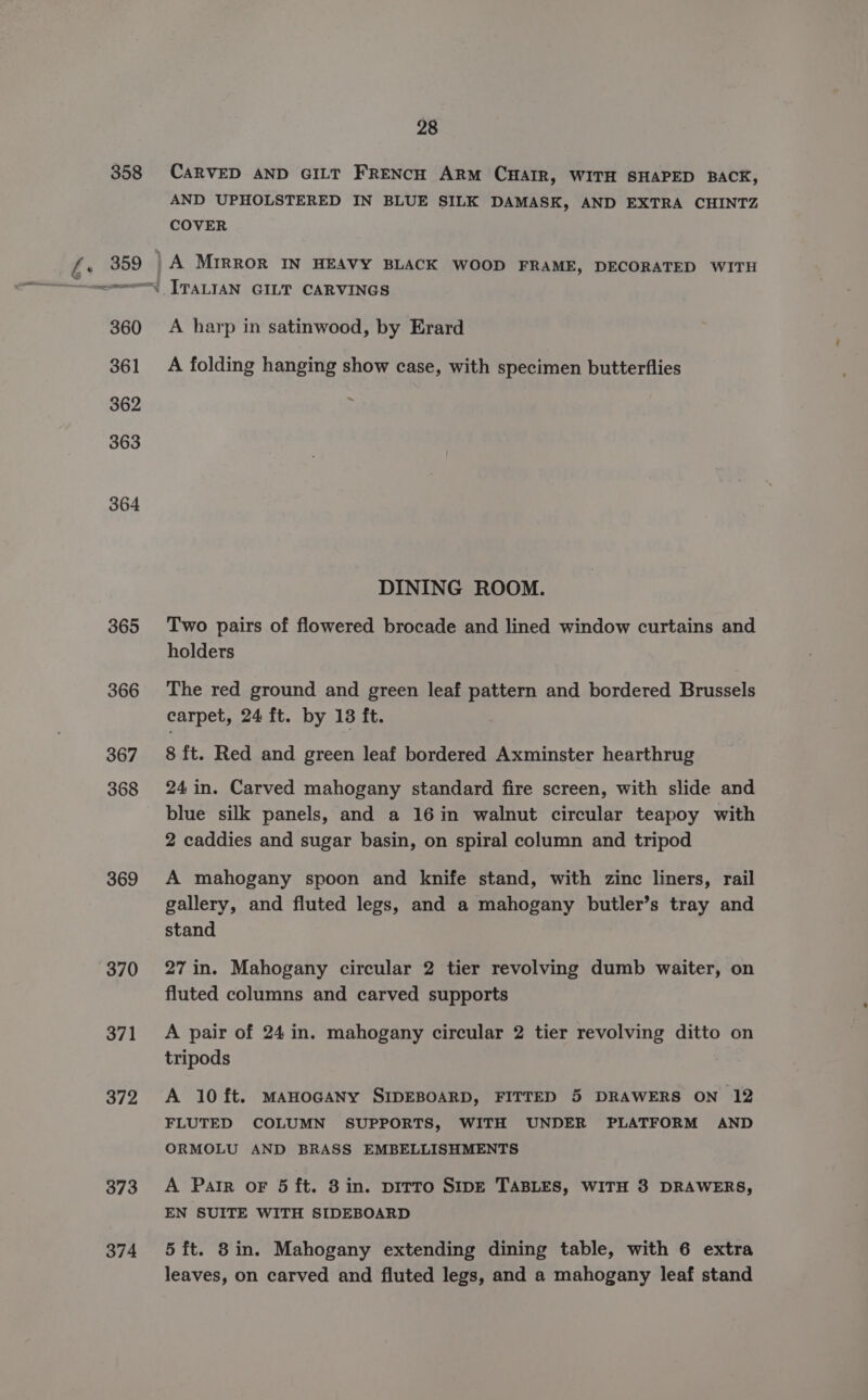 358 365 366 367 368 369 370 371 372 373 374 28 CARVED AND GILT FRENCH ARM CHAIR, WITH SHAPED BACK, AND UPHOLSTERED IN BLUE SILK DAMASK, AND EXTRA CHINTZ COVER #4. A harp in satinwood, by Erard A folding hanging show case, with specimen butterflies ~ DINING ROOM. Two pairs of flowered brocade and lined window curtains and holders The red ground and green leaf pattern and bordered Brussels carpet, 24 ft. by 138 ft. 8 ft. Red and green leaf bordered Axminster hearthrug 24 in. Carved mahogany standard fire screen, with slide and blue silk panels, and a 16in walnut circular teapoy with 2 caddies and sugar basin, on spiral column and tripod A mahogany spoon and knife stand, with zinc liners, rail gallery, and fluted legs, and a mahogany butler’s tray and stand 27 in. Mahogany circular 2 tier revolving dumb waiter, on fluted columns and carved supports A pair of 24 in. mahogany circular 2 tier revolving ditto on tripods A 10 ft. MAHOGANY SIDEBOARD, FITTED 5 DRAWERS ON 12 FLUTED COLUMN SUPPORTS, WITH UNDER PLATFORM AND ORMOLU AND BRASS EMBELLISHMENTS A Parr or 5 ft. 8 in. pitto SIDE TABLES, WITH 3 DRAWERS, EN SUITE WITH SIDEBOARD 5 ft. 8in. Mahogany extending dining table, with 6 extra leaves, on carved and fluted legs, and a mahogany leaf stand