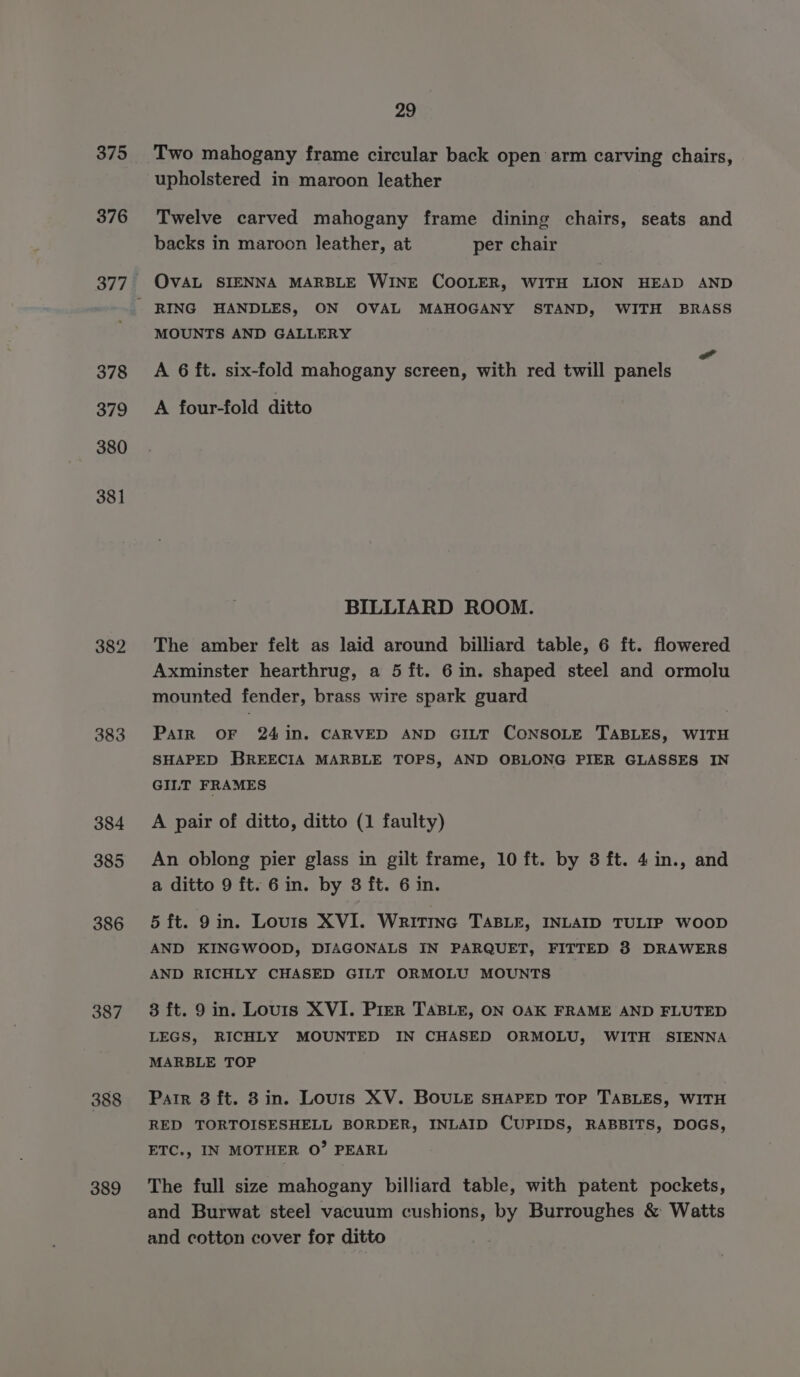 375 376 29 Two mahogany frame circular back open arm carving chairs, upholstered in maroon leather Twelve carved mahogany frame dining chairs, seats and backs in maroon leather, at per chair OvAL SIENNA MARBLE WINE COOLER, WITH LION HEAD AND 378 379 380 381 382 383 384 385 386 387 388 389 MOUNTS AND GALLERY A 6 ft. six-fold mahogany screen, with red twill panels A four-fold ditto BILLIARD ROOM. The amber felt as laid around billiard table, 6 ft. flowered Axminster hearthrug, a 5 ft. 6 im. shaped steel and ormolu mounted fender, brass wire spark guard Parr OF 24in. CARVED AND GILT CONSOLE TABLES, WITH SHAPED BREECIA MARBLE TOPS, AND OBLONG PIER GLASSES IN GILT FRAMES A pair of ditto, ditto (1 faulty) An oblong pier glass in gilt frame, 10 ft. by 8 ft. 4 in., and a ditto 9 ft. 6 in. by 8 ft. 6 in. 5 ft. 9in. Louis XVI. Writinc TABLE, INLAID TULIP WOOD AND KINGWOOD, DIAGONALS IN PARQUET, FITTED 8 DRAWERS AND RICHLY CHASED GILT ORMOLU MOUNTS 8 ft. 9 in. Lours XVI. Prer TABLE, ON OAK FRAME AND FLUTED LEGS, RICHLY MOUNTED IN CHASED ORMOLU, WITH SIENNA MARBLE TOP Parr 3 ft. 8 in. Louris XV. BOULE SHAPED TOP TABLES, WITH RED TORTOISESHELL BORDER, INLAID CUPIDS, RABBITS, DOGS, ETC., IN MOTHER O’ PEARL The full size mahogany billiard table, with patent pockets, and Burwat steel vacuum cushions, by Burroughes &amp; Watts and cotton cover for ditto