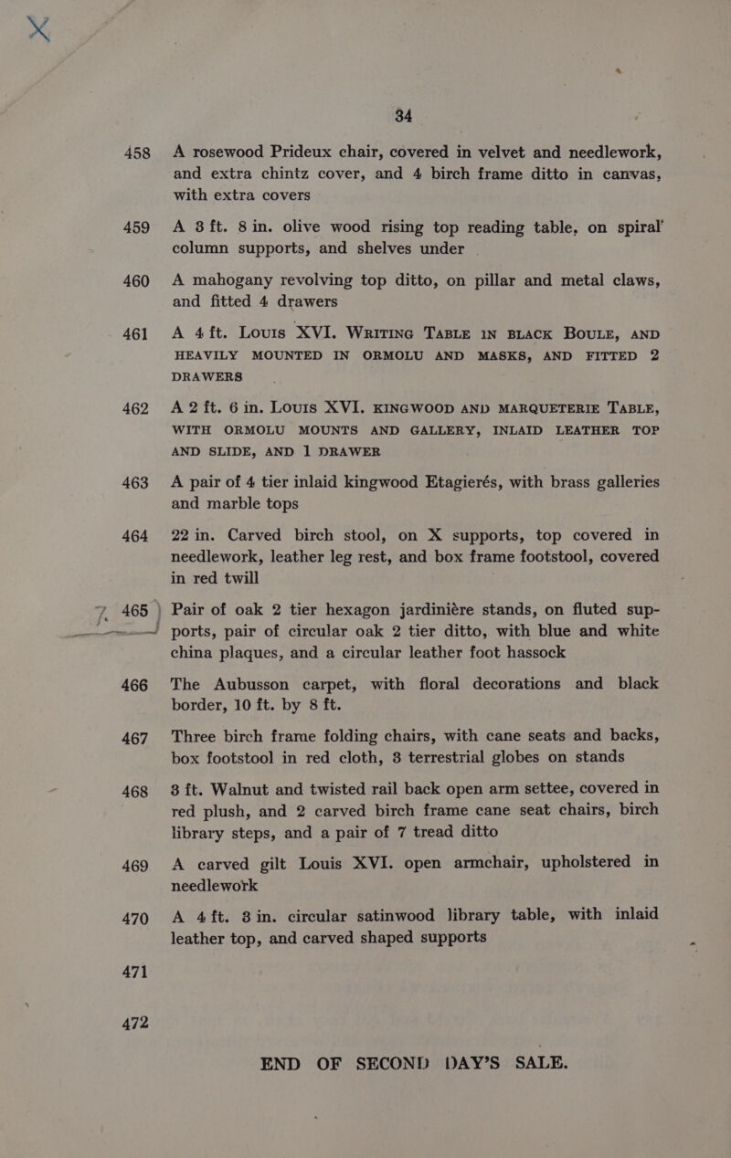 458 459 460 461 462 463 464 467 468 469 470 471 472 34 A rosewood Prideux chair, covered in velvet and needlework, and extra chintz cover, and 4 birch frame ditto in canvas, with extra covers A 38 ft. 8in. olive wood rising top reading table, on spiral’ column supports, and shelves under A mahogany revolving top ditto, on pillar and metal claws, and fitted 4 drawers A 4ft. Louris XVI. Writine TaBLeE 1N BLACK BOULE, AND HEAVILY MOUNTED IN ORMOLU AND MASKS, AND FITTED 2 DRAWERS A 2 ft. 6in. Louis XVI. KINGWOOD AND MARQUETERIE TABLE, WITH ORMOLU MOUNTS AND GALLERY, INLAID LEATHER TOP AND SLIDE, AND 1 DRAWER A pair of 4 tier inlaid kingwood Etagierés, with brass galleries and marble tops 22 in. Carved birch stool, on X supports, top covered in needlework, leather leg rest, and box frame footstool, covered in red twill 3 Pair of oak 2 tier hexagon jardiniére stands, on fluted sup- ports, pair of circular oak 2 tier ditto, with blue and white china plaques, and a circular leather foot hassock The Aubusson carpet, with floral decorations and _ black border, 10 ft. by 8 ft. Three birch frame folding chairs, with cane seats and backs, box footstool in red cloth, 8 terrestrial globes on stands 8 ft. Walnut and twisted rail back open arm settee, covered in red plush, and 2 carved birch frame cane seat chairs, birch library steps, and a pair of 7 tread ditto A carved gilt Louis XVI. open armchair, upholstered in needlework A 4ft. 8 in. circular satinwood library table, with inlaid leather top, and carved shaped supports END OF SECOND DAY’S SALE.