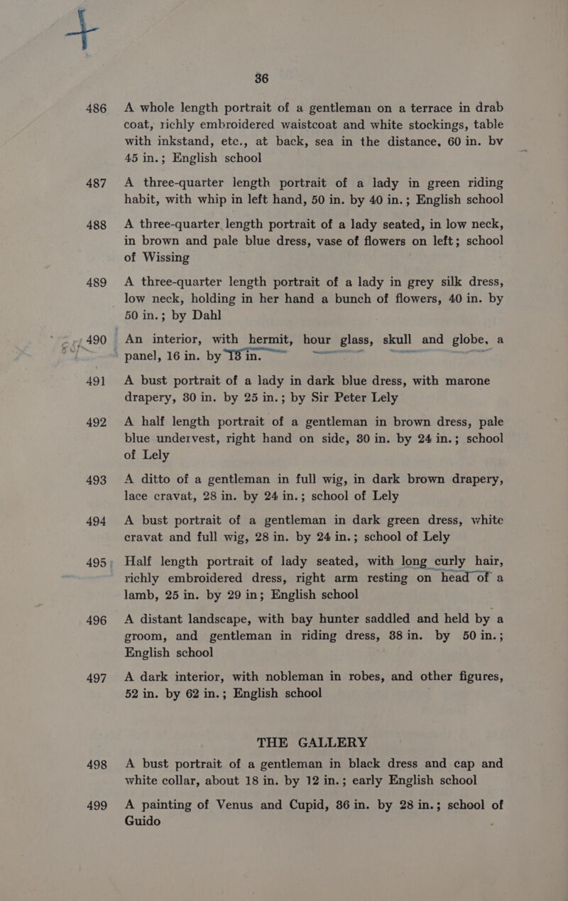 486 487 488 489 491 492 493 494 496 497 498 499 36 A whole length portrait of a gentleman on a terrace in drab coat, richly embroidered waistcoat and white stockings, table with inkstand, etc., at back, sea in the distance, 60 in. bv 45 in.; English school A three-quarter length portrait of a lady in green riding habit, with whip in left hand, 50 in. by 40 in.; English school A three-quarter length portrait of a lady seated, in low neck, in brown and pale blue dress, vase of flowers on left; school of Wissing A three-quarter length portrait of a lady in grey silk dress, low neck, holding in her hand a bunch of flowers, 40 in. by 50 in.; by Dahl An interior, with hermit, hour glass, skull and globe, a panel, 16 in. by 138 in. ie A bust portrait of a lady in dark blue dress, with marone drapery, 30 in. by 25 in.; by Sir Peter Lely A half length portrait of a gentleman in brown dress, pale blue undervest, right hand on side, 80 in. by 24 in.; school of Lely A ditto of a gentleman in full wig, in dark brown drapery, lace cravat, 28 in. by 24 in.; school of Lely A bust portrait of a gentleman in dark green dress, white cravat and full wig, 28 in. by 24 in.; school of Lely Half length portrait of lady seated, with long curly hair, richly embroidered dress, right arm resting on head of a lamb, 25 in. by 29 in; English school A distant landscape, with bay hunter saddled and held by a groom, and gentleman in riding dress, 388in. by 50 in.; English school A dark interior, with nobleman in robes, and other figures, 52 in. by 62 in.; English school THE GALLERY A bust portrait of a gentleman in black dress and cap and white collar, about 18 in. by 12 in.; early English school A painting of Venus and Cupid, 86 in. by 28 in.; school of Guido