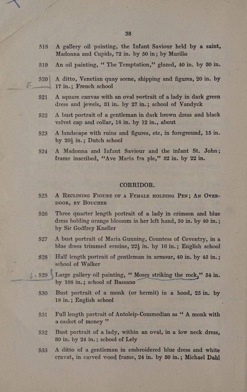 522 523 524 525 526 527 528 38 A gallery oil painting, the Infant Saviour held by a saint, Madonna and Cupids, 72 in. by 50 in; by Murillo An oil painting, “‘ The Temptation,”’ glazed, 40 in. by 80 in. A ditto, Venetian quay scene, shipping and figures, 20 in. by iN square canvas with an oval portrait of a lady in dark green dress and jewels, 81 in. by 27 in.; school of Vandyck A bust portrait of a gentleman in dark brown dress and black velvet cap and collar, 18 in. by 12 in., about A landscape with ruins and figures, etc, in foreground, 15 in. by 204 in.; Dutch school A Madonna and Infant Saviour and the infant St. John; frame inscribed, ‘Ave Maria fra ple,”? 82 in. by 22 in. CORRIDOR. A RECLINING FIGURE OF A FEMALE HOLDING PEN; AN OVER- DOOR, BY BOUCHER Three quarter length portrait of a lady in crimson and blue dress holding orange blossom in her left hand, 50 in. by 40 in. ; by Sir Godfrey Kneller A bust portrait of Maria Gunning, Countess of Coventry, in a blue dress trimmed ermine, 22} in. by 16 in.; English school Half length portrait of gentleman in armour, 40 in. by 45 in. ; school of Walker 530 531 532 533 ice Sie by 108 in.; school of Bassano Bust portrait of a monk (or hermit) in a hood, 25 in. by 18 in.; English school Full length portrait of Antoleip-Commedian as ‘* A monk with a casket of money ”’ Bust portrait of a lady, within an oval, in a low neck dress, 30 in. by 24 in.; school of Lely A ditto of a gentleman in embroidered blue dress and white cravat, in carved wood frame, 24 in. by 80 in.; Michael Dah]