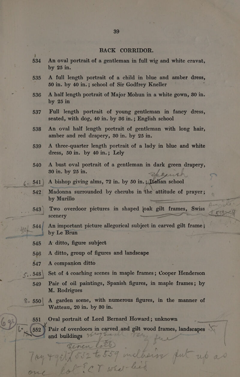 BACK CORRIDOR. 534 An ovai portrait of a gentleman in full wig and white cravat, by 25 in. 535 A full length portrait of a child in blue and amber dress, 50 in. by 40 in.; school of Sir Godfrey Kneller 536 A half length portrait of Major Mohun in a white gown, 30 in. by 25 in 537. Full length portrait of young gentleman in fancy dress, seated, with dog, 40 in. by 36 in.; English school 538 An oval half length portrait of gentleman with long hair, amber and red drapery, 30 in. by 25 in. 539 A three-quarter length portrait of a lady in blue and white dress, 50 in. by 40in.; Lely 540 A bust oval portrait of a gentleman in dark green drapery, 30 in. by 25 in. a 542 Madonna surrounded by cherubs in 4he attitude of prayer ; by Murillo : oe eee scenery —————— ling a 545 A ditto, figure subject 546 A ditto, group of figures and landscape 547 A companion ditto Set of 4 coaching scenes in maple frames; Cooper Henderson 549 Pair of oil paintings, Spanish figures, in maple frames; by M. Rodrigues ——~~ Watteau, 20 in. by 30 in. Oval portrait of Lord Bernard Howard; unknown ) Pair of overdoors in carved and gilt wood frames, Sra tg : and states ee e JS — Fi} // iy . a eo Md ah « #