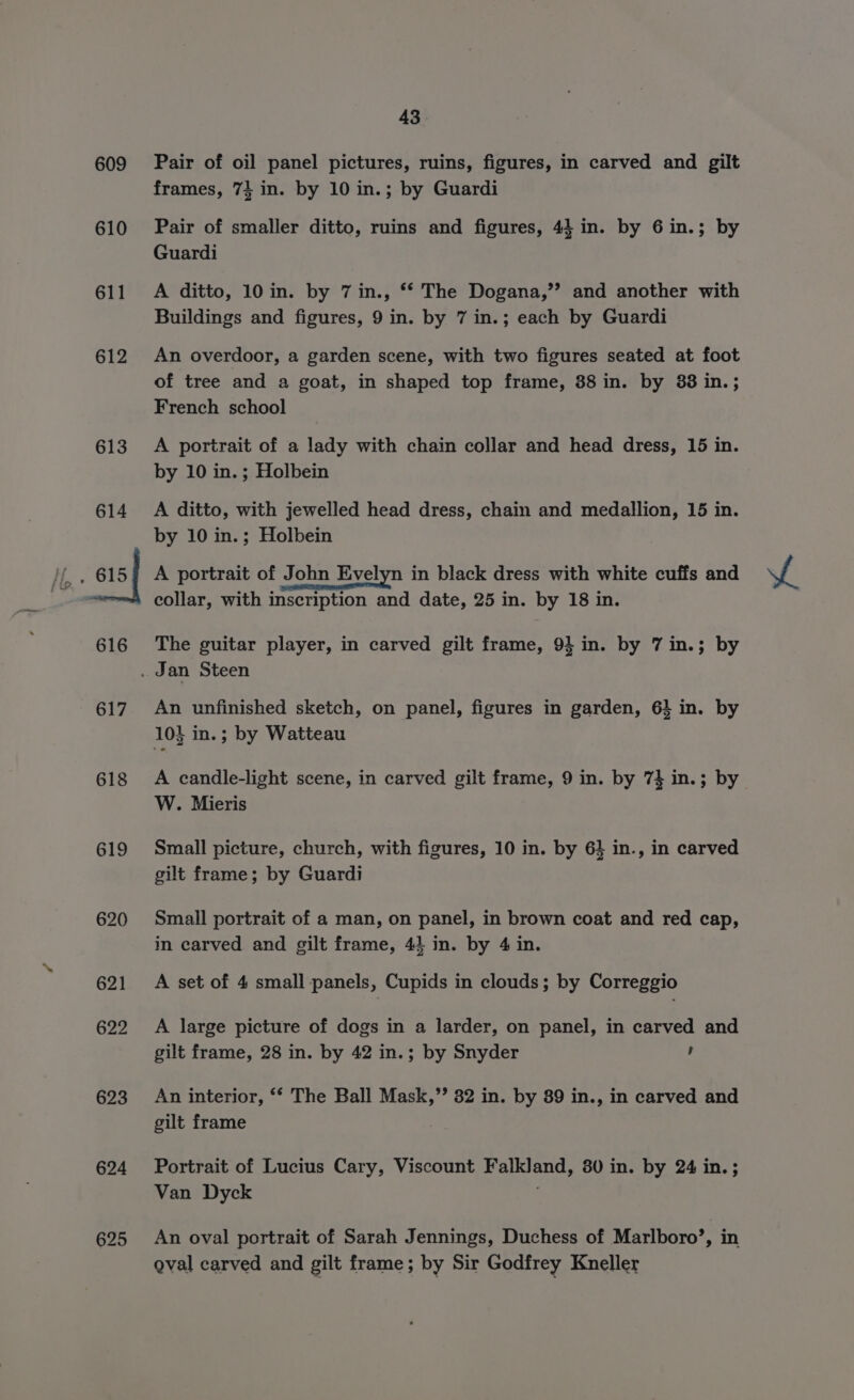 609 610 611 612 613 614 616 617 618 619 620 621 622 623 624 625 43. Pair of oil panel pictures, ruins, figures, in carved and gilt frames, 74 in. by 10 in.; by Guardi Pair of smaller ditto, ruins and figures, 44 in. by 6 in.; by Guardi A ditto, 10 in. by 7 in., ** The Dogana,’’ and another with Buildings and figures, 9 in. by 7 in.; each by Guardi An overdoor, a garden scene, with two figures seated at foot of tree and a goat, in shaped top frame, 38 in. by 83 in.; French school A portrait of a lady with chain collar and head dress, 15 in. by 10 in. ; Holbein A ditto, with jewelled head dress, chain and medallion, 15 in. by 10 in.; Holbein A portrait of John Evelyn in black dress with white cuffs and collar, with inscription and date, 25 in. by 18 in. The guitar player, in carved gilt frame, 9} in. by 7 in.; by An unfinished sketch, on panel, figures in garden, 6} in. by 103 in.; by Watteau A candle-light scene, in carved gilt frame, 9 in. by 7} in.; by W. Mieris Small picture, church, with figures, 10 in. by 6} in., in carved gilt frame; by Guardi Small portrait of a man, on panel, in brown coat and red cap, in carved and gilt frame, 44 in. by 4 in. A set of 4 small panels, Cupids in clouds; by Correggio A large picture of dogs in a larder, on panel, in carved and gilt frame, 28 in. by 42 in.; by Snyder , An interior, ‘* The Ball Mask,” 82 in. by 89 in., in carved and gilt frame Portrait of Lucius Cary, Viscount Falkland, 80 in. by 24 in.; Van Dyck An oval portrait of Sarah Jennings, Duchess of Marlboro’, in oval carved and gilt frame; by Sir Godfrey Kneller