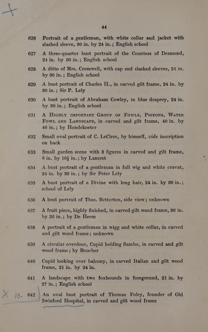 626 627 628 629 630 631 632 633 634 635 636 637 638 639 640 641 44 slashed sleeve, 30 in. by 24 in.; English school A three-quarter bust portrait of the Countess of Desmond, 24 in. by 80 in.; English school A ditto of Mrs. Cromwell, with cap and slashed sleeves, 24 in. by 80 in.; English school A bust portrait of Charles II., in carved gilt frame, 24 in. by 80 in.; Sir P. Lely A bust portrait of Abraham Cowley, in blue drapery, 24 in. by 30 in.; English school A HicHLy IMPORTANT GROUP OF FowLs, PIGEONS, WATER Fow. AND LANDSCAPE, in carved and gilt frame, 40 in. by 46 in.; by Hondekoeter Small oval portrait of C. LeClerc, by himself, vide inscription on back Small garden scene with 3 figures in carved and gilt frame, 8 in. by 10} in.; by Lancret A bust portrait of a gentleman in full wig and white cravat, 24 in. by 30 in.; by Sir Peter Lely A bust portrait of a Divine with long hair, 24 in. by 80 in. ; school of Lely A bust portrait of Thos. Betterton, side view; unknown A fruit piece, highly finished, in carved gilt wood frame, 36 in. by 26 in.; by De Heem A portrait of a gentleman in wigg and white collar, in carved and gilt wood frame; unknown A circular overdoor, Cupid holding flambo, in carved and gilt wood frame; by Boucher : Cupid looking over balcony, in carved Italian and gilt wood frame, 21 in. by 24 in. A landscape with two foxhounds in foreground, 21 in. by An oval bust portrait of Thomas Foley, founder of Old enue DS ITED A esr