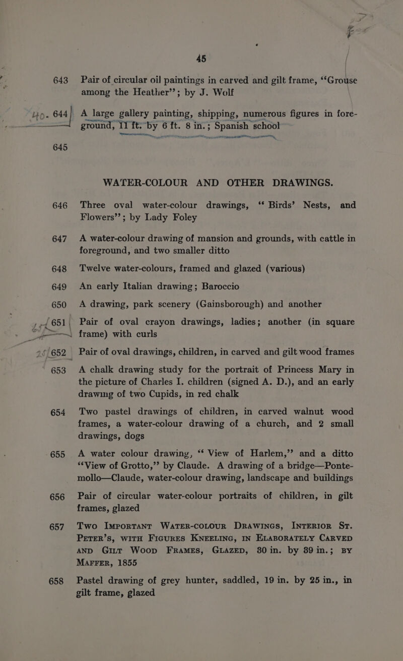 645 646 647 654 655 656 657 658 45 Pair of circular oil paintings in carved and gilt frame, ‘‘Grouse among the Heather’’; by J. Wolf A \_ large gallery painting, shipping, numerous figures in fore- ground, iq it. ex: 6 ni 8 in. ; Spamalig ‘school se el a lie eel WATER-COLOUR AND OTHER DRAWINGS. Three oval water-colour drawings, ‘‘* Birds’ Nests, and Flowers”’; by Lady Foley A water-colour drawing of mansion and grounds, with cattle in foreground, and two smaller ditto Twelve water-colours, framed and glazed (various) An early Italian drawing; Baroccio A drawing, park scenery (Gainsborough) and another Pair of oval crayon drawings, ladies; another (in square frame) with curls A chalk drawing study for the portrait of Princess Mary in the picture of Charles I. children (signed A. D.), and an early drawing of two Cupids, in red chalk Two pastel drawings of children, in carved walnut wood frames, a water-colour drawing of a church, and 2 small drawings, dogs A water colour drawing, “‘ View of Harlem,’’ and a ditto ‘*View of Grotto,’’ by Claude. A drawing of a bridge—Ponte- mollo—Claude, water-colour drawing, landscape and buildings Pair of circular water-colour portraits of children, in gilt frames, glazed Two Important WATER-COLOUR DRAWINGS, INTERIOR ST. PETER’S, WITH FIGURES KNEELING, IN ELABORATELY CARVED AND GittT Woop Frames, GLAZED, 380 in. by 89in.; BY MAFFER, 1855 Pastel drawing of grey hunter, saddled, 19 in. by 25 in., in gilt frame, glazed
