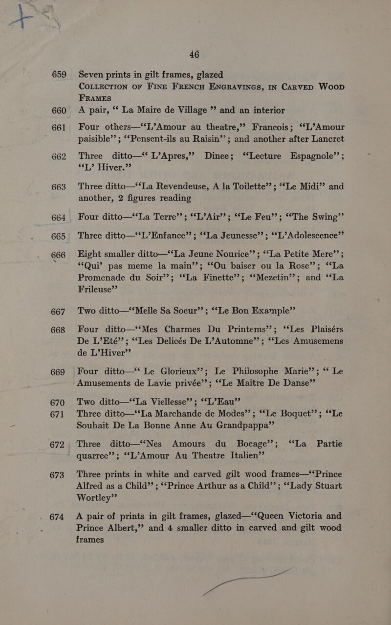 667 668 669 670 671 672 673 674 46 Seven prints in gilt frames, glazed COLLECTION OF FINE FRENCH ENGRAVINGS, IN CARVED Woop FRAMES A pair, ** La Maire de Village ’? and an interior Four others—‘‘L’Amour au theatre,’’? Francois; **L’Amour paisible”’ ; ‘*Pensent-ils au Raisin’’; and another after Lancret Three ditto—** L’Apres,’’ Dinee; ‘‘Lecture Espagnole”’ ; “*T,’ Hiver.”? | Three ditto—‘‘La Revendeuse, A la Toilette’’; “Le Midi’? and another, 2 figures reading Four ditto—*‘La Terre’’; *‘L’Air’’; ‘*Le Feu’’; ‘‘The Swing”’ Three ditto—‘‘L’Enfance”’ ; ‘La Jeunesse”; ‘*L’Adolescence’”’ Kight smaller ditto—*‘La Jeune Nourice”’ ; ‘‘La Petite Mere”? ; ‘Qui’ pas meme la main’’; ‘Ou baiser ou la Rose’; ‘‘La Promenade du Soir’’; ‘‘La Finette’’; ‘*Mezetin’’?; and ‘‘La Frileuse’’ Two ditto—‘*Melle Sa Soeur’’ ; ‘‘Le Bon Example” Four ditto—‘‘Mes Charmes Du Printems’’; ‘“‘Les Plaisérs De L’Eté’”’; **Les Delicés De L’Automne’”’; ‘‘Les Amusemens de L’Hiver’’ Four ditto—‘* Le Glorieux’’; Le Philosophe Marie’’; ‘** Le Amusements de Lavie privée’’; ‘‘Le Maitre De Danse’’ Two ditto—‘‘La Viellesse’’; ‘*L’Eau”’ Three ditto—‘‘La Marchande de Modes’’; *‘Le Boquet’’; ‘‘Le Souhait De La Bonne Anne Au Grandpappa’’ Three ditto—‘‘Nes Amours du _ Bocage’’; ‘‘La Partie quarree’’; *‘L’Amour Au Theatre Italien’’ Three prints in white and carved gilt wood frames—‘‘Prince Alfred as a Child”’; ‘Prince Arthur as.a Child”’; ‘‘Lady Stuart Wortley”’ A pair of prints in gilt frames, glazed—‘‘Queen Victoria and Prince Albert,’’? and 4 smaller ditto in carved and gilt wood frames
