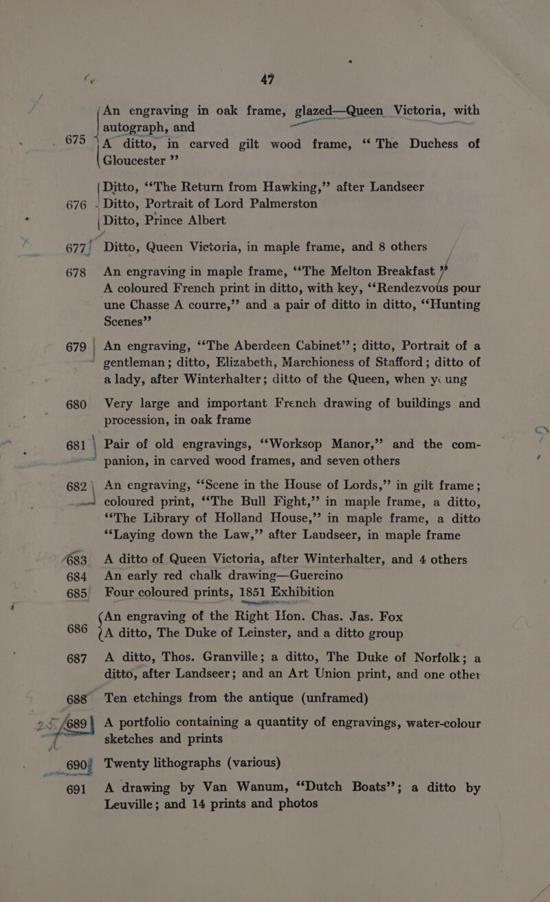 Ey 47 ‘An engraving in oak frame, glazed—Queen Victoria, with autograph, and ts : A ditto, in carved gilt wood frame, ‘‘ The Duchess of Gloucester ”’ 675 / | Ditto, ““The Return from Hawking,” after Landseer 676 ~ Ditto, Portrait of Lord Palmerston | Ditto, Prince Albert 677, Ditto, Queen Victoria, in maple frame, and 8 others 678 An engraving in maple frame, ‘‘*The Melton Breakfast / A coloured French print in ditto, with key, ‘‘Rendezvous pour une Chasse A courre,”’ and a pair of ditto in ditto, ‘‘Hunting Scenes”’ 679 ) An engraving, ‘*The Aberdeen Cabinet’’; ditto, Portrait of a - gentleman; ditto, Elizabeth, Marchioness of Stafford ; ditto of a lady, after Winterhalter; ditto of the Queen, when yi ung 680 Very large and important French drawing of buildings and procession, in oak frame 681 i Pair of old engravings, ‘‘Worksop Manor,’’ and the com- * panion, in carved wood frames, and seven others 682 \ An engraving, **Scene in the House of Lords,” in gilt frame; _.« coloured print, “‘The Bull Fight,’? in maple frame, a ditto, ‘The Library of Holland House,’’ in maple frame, a ditto ‘‘Laying down the Law,’’ after Landseer, in maple frame 83 A ditto of Queen Victoria, after Winterhalter, and 4 others 684 An early red chalk drawing—Guercino 685 Four coloured prints, 1851 Exhibition An engraving of the Right Hon. Chas. Jas. Fox 686 a ditto, The Duke of Leinster, and a ditto group 687. A ditto, Thos. Granville; a ditto, The Duke of Norfolk; a ditto, after Landseer; and an Art Union print, and one other 688 Ten etchings from the antique (unframed) . sketches and prints _ 690; Twenty lithographs (various) 691 A drawing by Van Wanum, “Dutch Boats’’; a ditto by Leuville; and 14 prints and photos
