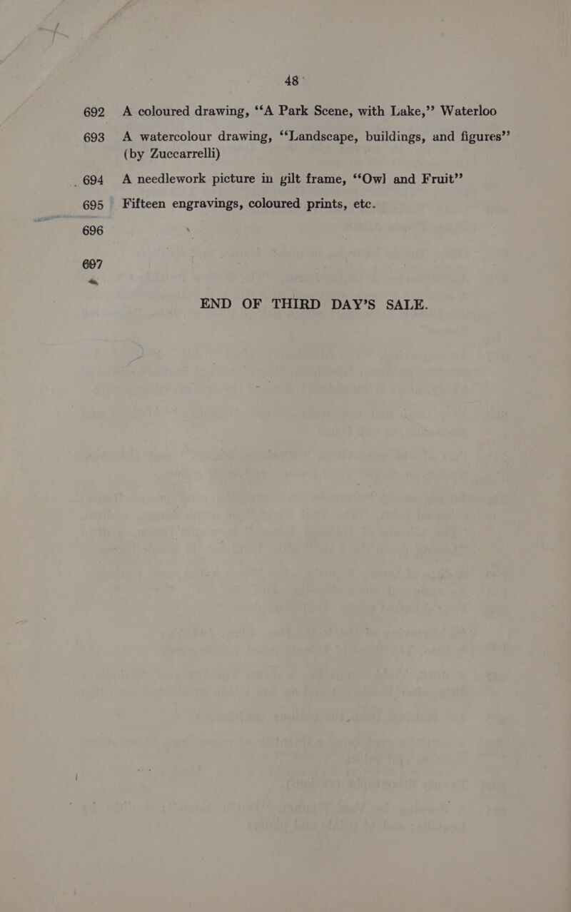 48° A coloured drawing, ‘‘A Park Scene, with Lake,’? Waterloo A watercolour drawing, ‘‘Landscape, buildings, and figures’ (by Zuccarrelli) A needlework picture in gilt frame, ‘*Ow] and Fruit’’ Fifteen engravings, coloured prints, etc. END OF THIRD DAY’S SALE.