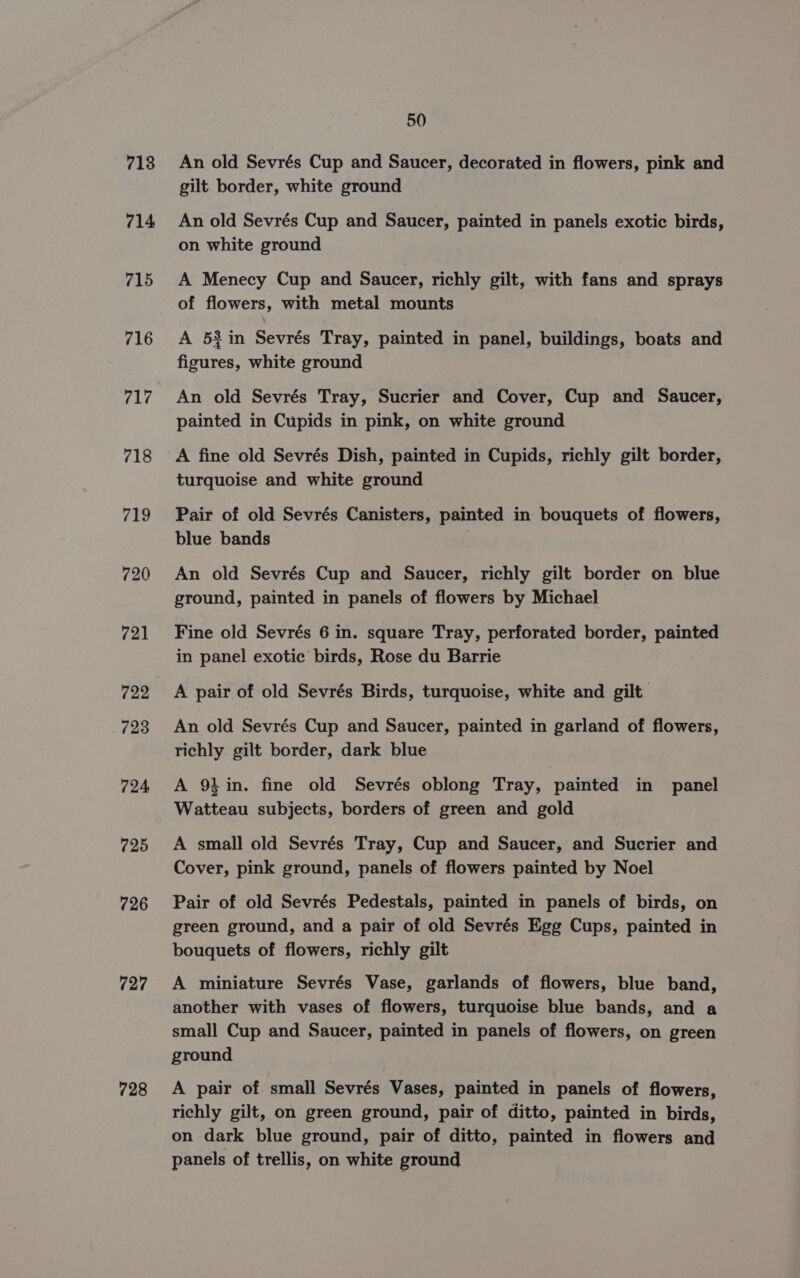 718 714 715 716 717 718 719 720 721 722 723 724 725 726 727 728 50 An old Sevrés Cup and Saucer, decorated in flowers, pink and gilt border, white ground | An old Sevrés Cup and Saucer, painted in panels exotic birds, on white ground A Menecy Cup and Saucer, richly gilt, with fans and sprays of flowers, with metal mounts A 52in Sevrés Tray, painted in panel, buildings, boats and figures, white ground An old Sevrés Tray, Sucrier and Cover, Cup and Saucer, painted in Cupids in pink, on white ground A fine old Sevrés Dish, painted in Cupids, richly gilt border, turquoise and white ground Pair of old Sevrés Canisters, painted in bouquets of flowers, blue bands | An old Sevrés Cup and Saucer, richly gilt border on blue ground, painted in panels of flowers by Michael Fine old Sevrés 6 in. square Tray, perforated border, painted in panel exotic birds, Rose du Barrie A pair of old Sevrés Birds, turquoise, white and gilt An old Sevrés Cup and Saucer, painted in garland of flowers, richly gilt border, dark blue A 91 in. fine old Sevrés oblong Tray, painted in panel Watteau subjects, borders of green and gold A small old Sevrés Tray, Cup and Saucer, and Sucrier and Cover, pink ground, panels of flowers painted by Noel Pair of old Sevrés Pedestals, painted in panels of birds, on green ground, and a pair of old Sevrés Egg Cups, painted in bouquets of flowers, richly gilt A miniature Sevrés Vase, garlands of flowers, blue band, another with vases of flowers, turquoise blue bands, and a small Cup and Saucer, painted in panels of flowers, on green ground A pair of small Sevrés Vases, painted in panels of flowers, richly gilt, on green ground, pair of ditto, painted in birds, on dark blue ground, pair of ditto, painted in flowers and panels of trellis, on white ground