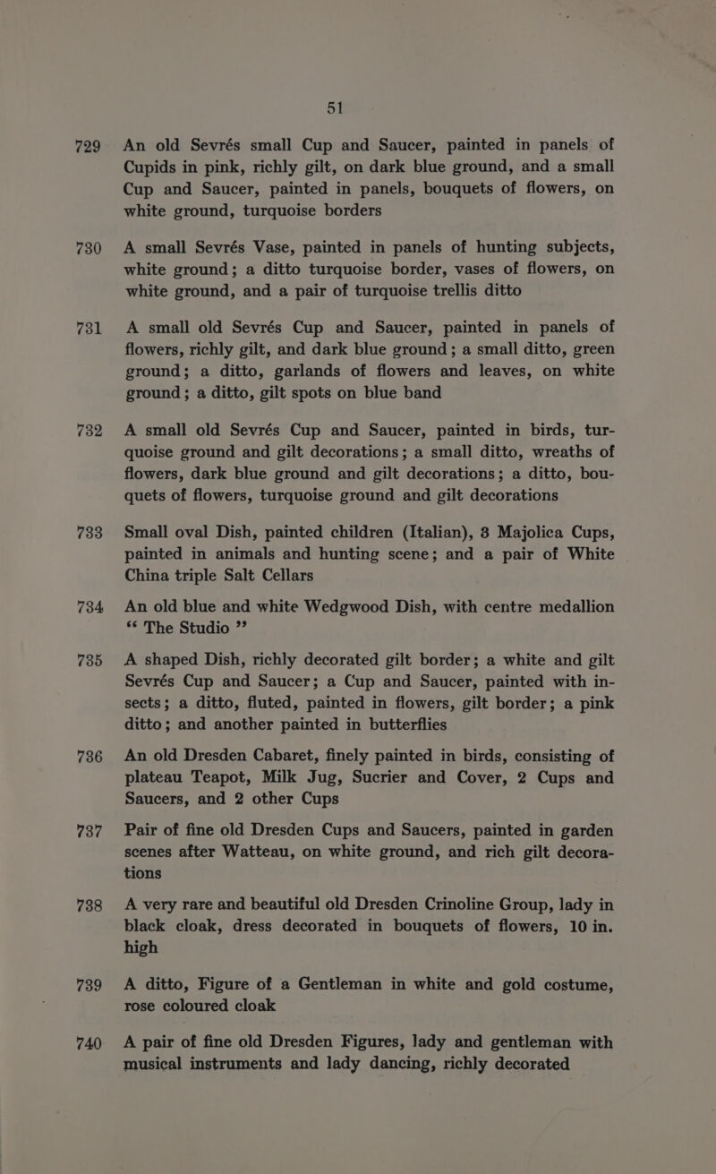 729 730 731 732 733 734 735 736 737 738 739 740 51 An old Sevrés small Cup and Saucer, painted in panels of Cupids in pink, richly gilt, on dark blue ground, and a small Cup and Saucer, painted in panels, bouquets of flowers, on white ground, turquoise borders A small Sevrés Vase, painted in panels of hunting subjects, white ground; a ditto turquoise border, vases of flowers, on white ground, and a pair of turquoise trellis ditto A small old Sevrés Cup and Saucer, painted in panels of flowers, richly gilt, and dark blue ground; a small ditto, green ground; a ditto, garlands of flowers and leaves, on white ground ; a ditto, gilt spots on blue band A small old Sevrés Cup and Saucer, painted in birds, tur- quoise ground and gilt decorations; a small ditto, wreaths of flowers, dark blue ground and gilt decorations; a ditto, bou- quets of flowers, turquoise ground and gilt decorations Small oval Dish, painted children (Italian), 8 Majolica Cups, painted in animals and hunting scene; and a pair of White China triple Salt Cellars An old blue and white Wedgwood Dish, with centre medallion ** The Studio ” A shaped Dish, richly decorated gilt border; a white and gilt Sevrés Cup and Saucer; a Cup and Saucer, painted with in- sects; a ditto, fluted, painted in flowers, gilt border; a pink ditto; and another painted in butterflies An old Dresden Cabaret, finely painted in birds, consisting of plateau Teapot, Milk Jug, Sucrier and Cover, 2 Cups and Saucers, and 2 other Cups Pair of fine old Dresden Cups and Saucers, painted in garden scenes after Watteau, on white ground, and rich gilt decora- tions A very rare and beautiful old Dresden Crinoline Group, lady in black cloak, dress decorated in bouquets of flowers, 10 in. high A ditto, Figure of a Gentleman in white and gold costume, rose coloured cloak A pair of fine old Dresden Figures, Jady and gentleman with musical instruments and lady dancing, richly decorated