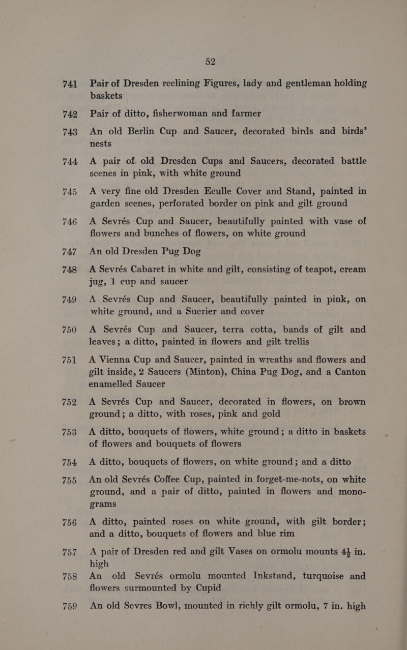 749 750 751 752 52 Pair of Dresden reclining Figures, lady and gentleman holding baskets , Pair of ditto, fisherwoman and farmer An old Berlin Cup and Saucer, decorated birds and birds’ nests A pair of old Dresden Cups and Saucers, decorated battle scenes in pink, with white ground A very fine old Dresden Eculle Cover and Stand, painted in garden scenes, perforated border on pink and gilt ground A Sevrés Cup and Saucer, beautifully painted with vase of flowers and bunches of flowers, on white ground An old Dresden Pug Dog A Sevrés Cabaret in white and gilt, consisting of teapot, cream jug, 1 cup and saucer A Sevrés Cup and Saucer, beautifully painted in pink, on white ground, and a Sucrier and cover A Sevrés Cup and Saucer, terra cotta, bands of gilt and leaves; a ditto, painted in flowers and gilt trellis A Vienna Cup and Saucer, painted in wreaths and flowers and gilt inside, 2 Saucers (Minton), China Pug Dog, and a Canton enamelled Saucer A Sevrés Cup and Saucer, decorated in flowers, on brown ground; a ditto, with roses, pink and gold A ditto, bouquets of flowers, white ground; a ditto in baskets of flowers and bouquets of flowers A ditto, bouquets of flowers, on white ground; and a ditto An old Sevrés Coffee Cup, painted in forget-me-nots, on white ground, and a pair of ditto, painted in flowers and mono- grams A ditto, painted roses on white ground, with gilt border; and a ditto, bouquets of flowers and blue rim A. pair of Dresden red and gilt Vases on ormolu mounts 44 in. high An old Sevrés ormolu mounted Inkstand, turquoise and flowers surmounted by Cupid